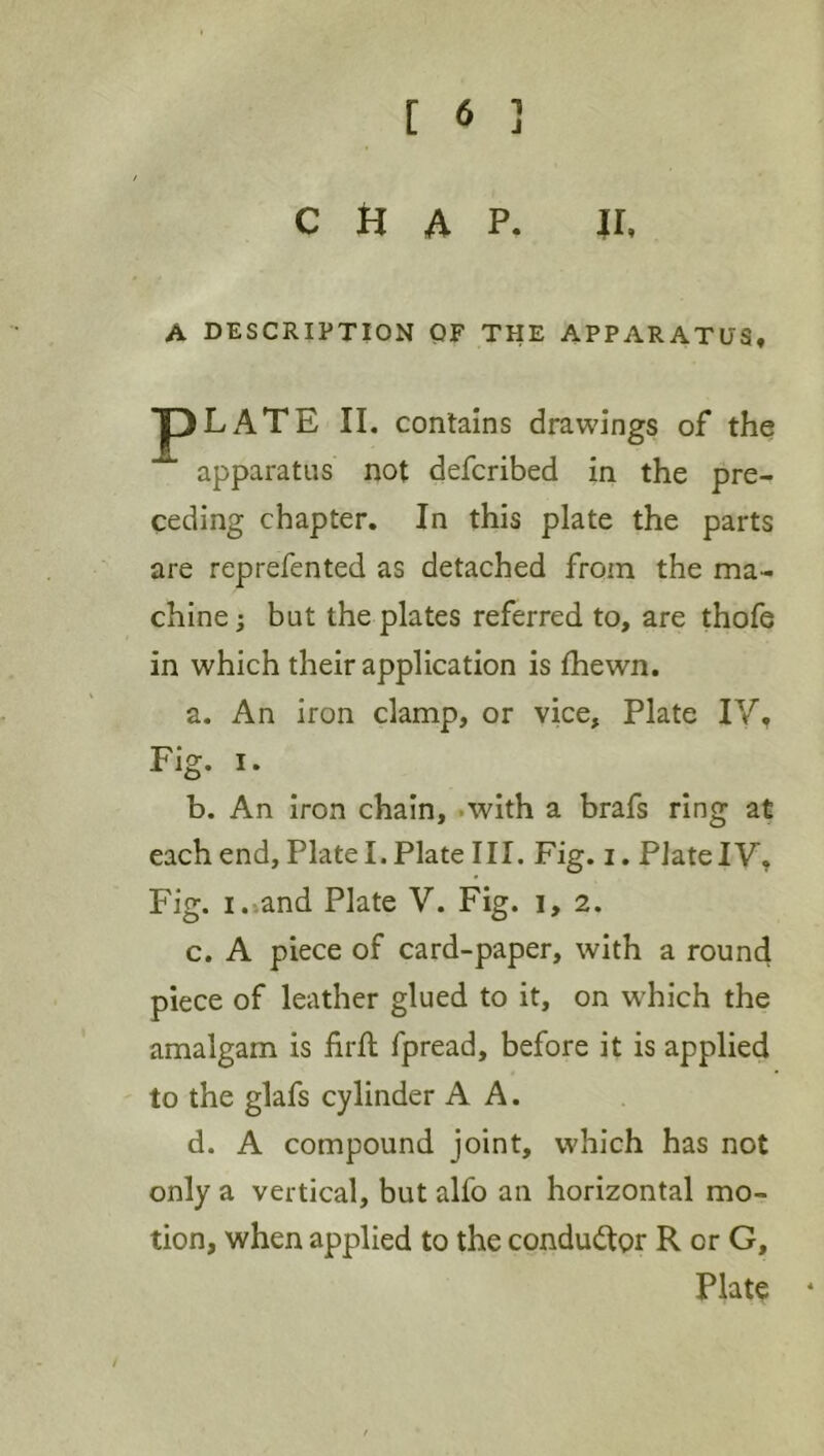 CHAP. H. A DESCRIPTION OF THE APPARATUS, 13LATE II. contains drawings of the apparatus not defcribed in the pre- ceding chapter. In this plate the parts are reprefented as detached from the ma- chine ; but the plates referred to, are thofe in which their application is fhewn. a. An iron clamp, or vice, Plate IV, Fig. I. b. An iron chain, .with a brafs ring at each end, Plate I. Plate III. Fig. i. Plate IV, Fig. i.>and Plate V. Fig. i, 2. c. A piece of card-paper, with a round piece of leather glued to it, on wEich the amalgam is iirft fpread, before it is applied to the glafs cylinder A A. d. A compound joint, which has not only a vertical, but alfo an horizontal mo- tion, when applied to the condudlor R or G, Plate *