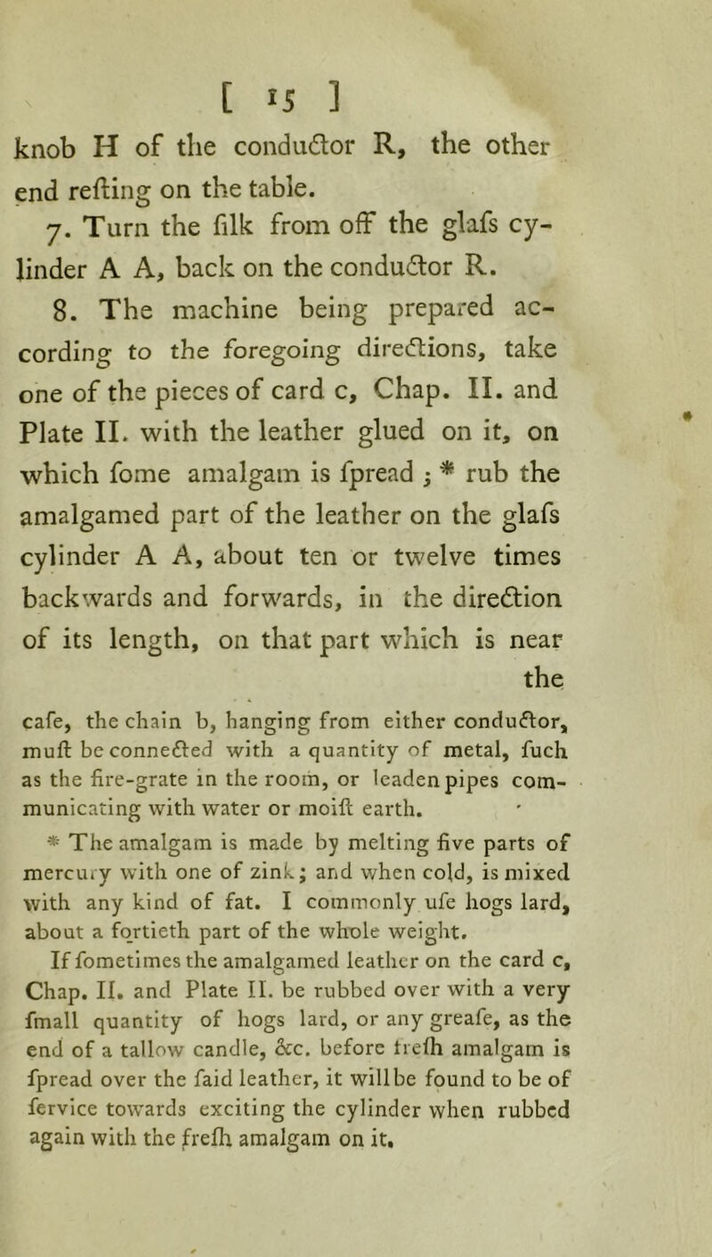 knob H of the condudor R, the other end refting on the table. 7. Turn the filk from off the glafs cy- linder A A, back on the condudor R. 8. The machine being prepared ac- cording to the foregoing diredions, take one of the pieces of card c. Chap. II. and Plate 11. with the leather glued on it, on which fome amalgam is fpread ; * rub the amalgamed part of the leather on the glafs cylinder A A, about ten or twelve times backwards and forwards, in the diredion of its length, on that part which is near the cafe, the chain b, hanging from either conduflor, muft be connefted with a quantity of metal, fuch as the fire-grate in the room, or leaden pipes com- municating with water or moift earth. * The amalgam is made by melting five parts of mercury with one of zinh; and when cold, is mixed with any kind of fat. I commonly ufe hogs lard, about a fortieth part of the whole weight. If fometimes the amalgamed leather on the card c. Chap. II. and Plate II. be rubbed over with a very fmall quantity of hogs lard, or any greafe, as the end of a tallow candle, &c. before trelh amalgam is fpread over the faid leather, it will be found to be of fervice towards exciting the cylinder when rubbed again with the frelh amalgam on it.