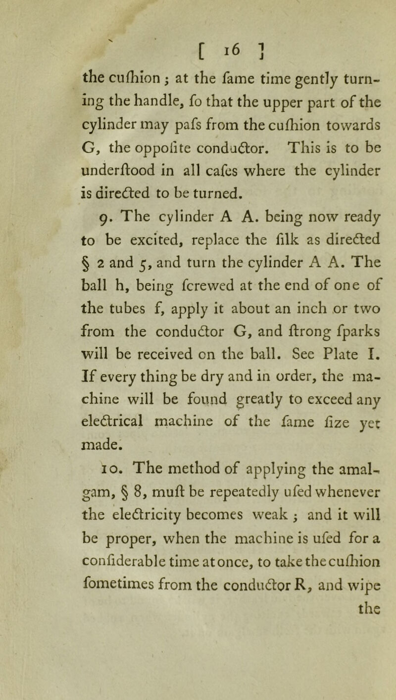 the cufhion ; at the fame time gently turn- ing the handle, fo that the upper part of the cylinder may pafs from the cufhion towards G, the oppolite conductor. This is to be underftood in all cafes where the cylinder is diredled to be turned. 9. The cylinder A A. being now ready to be excited, replace the filk as diredled § 2 and 5, and turn the cylinder A A. The ball h, being fcrewcd at the end of one of the tubes f, apply it about an inch or two from the conductor G, and ftrong fparks will be received on the ball. See Plate I. If every thing be dry and in order, the ma- chine will be found greatly to exceed any eledlrical machine of the fame fize yet made. 10, The method of applying the amal- gam, § 8, rnuft be repeatedly ufed whenever the eledlricity becomes weak 3 and it will be proper, when the machine is ufed for a confiderable time at once, to take the cufliion fometimes from the condudtor R, and wipe the