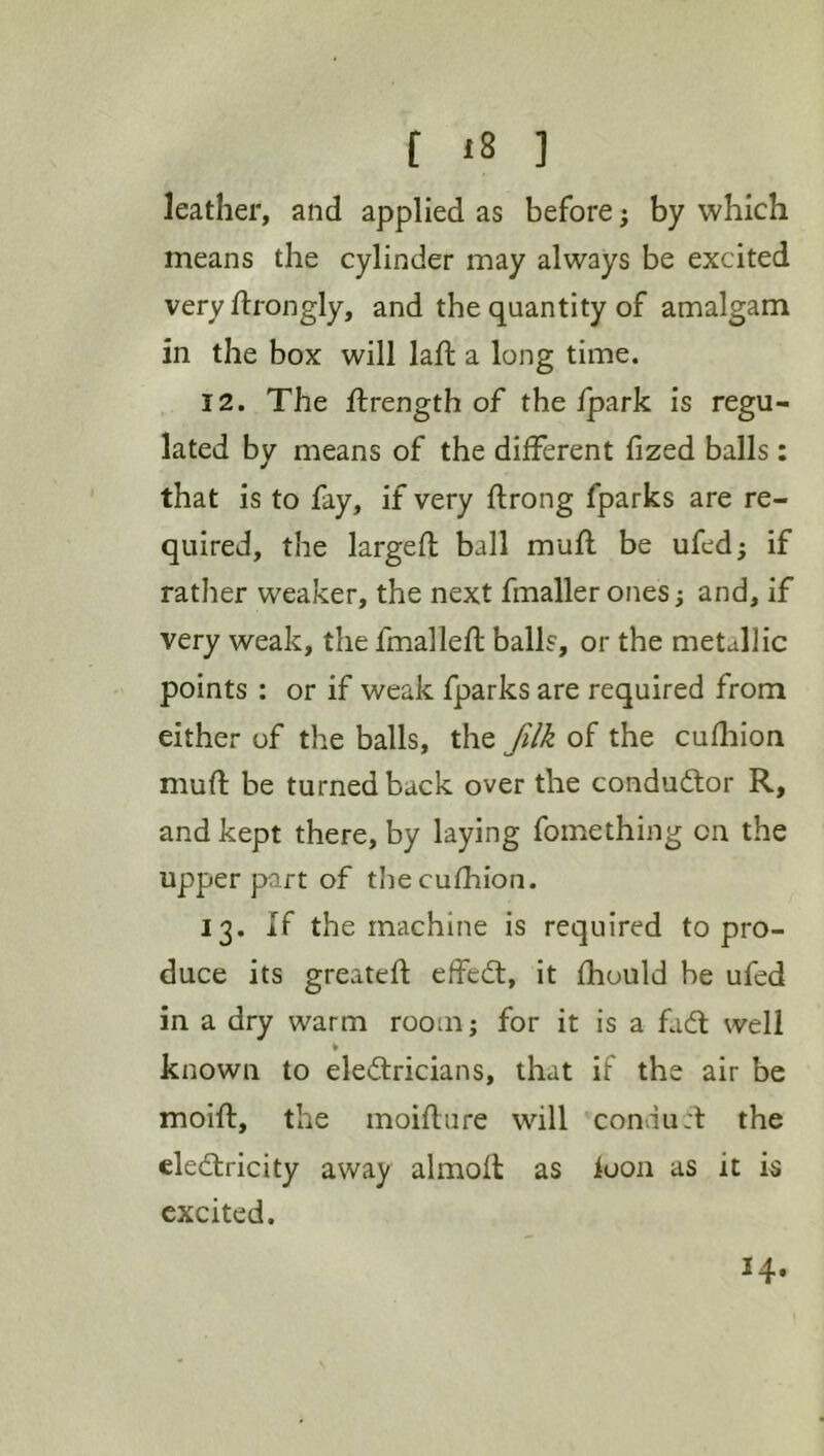 f iS ] leather, and applied as before; by which means the cylinder may always be excited very ftrongly, and the quantity of amalgam in the box will laft a long time. 12. The flrength of the/park is regu- lated by means of the different fized balls: that is to fay, if very ftrong fparks are re- quired, the larged; ball mufl be ufedj if rather weaker, the next fmaller ones; and, if very weak, the fmalleft balls, or the metallic points : or if weak fparks are required from either of the balls, the filk of the cudaion mud: be turned back over the conductor R, and kept there, by laying fomething on the upper part of thecufhion. 13. if the machine is required to pro- duce its greated; effecft, it fhould be ufed in a dry warm room; for it is a fadt well % known to electricians, that if the air be moifl, the moiflure will condu:t the eledtricity away almoll as loon as it is excited.