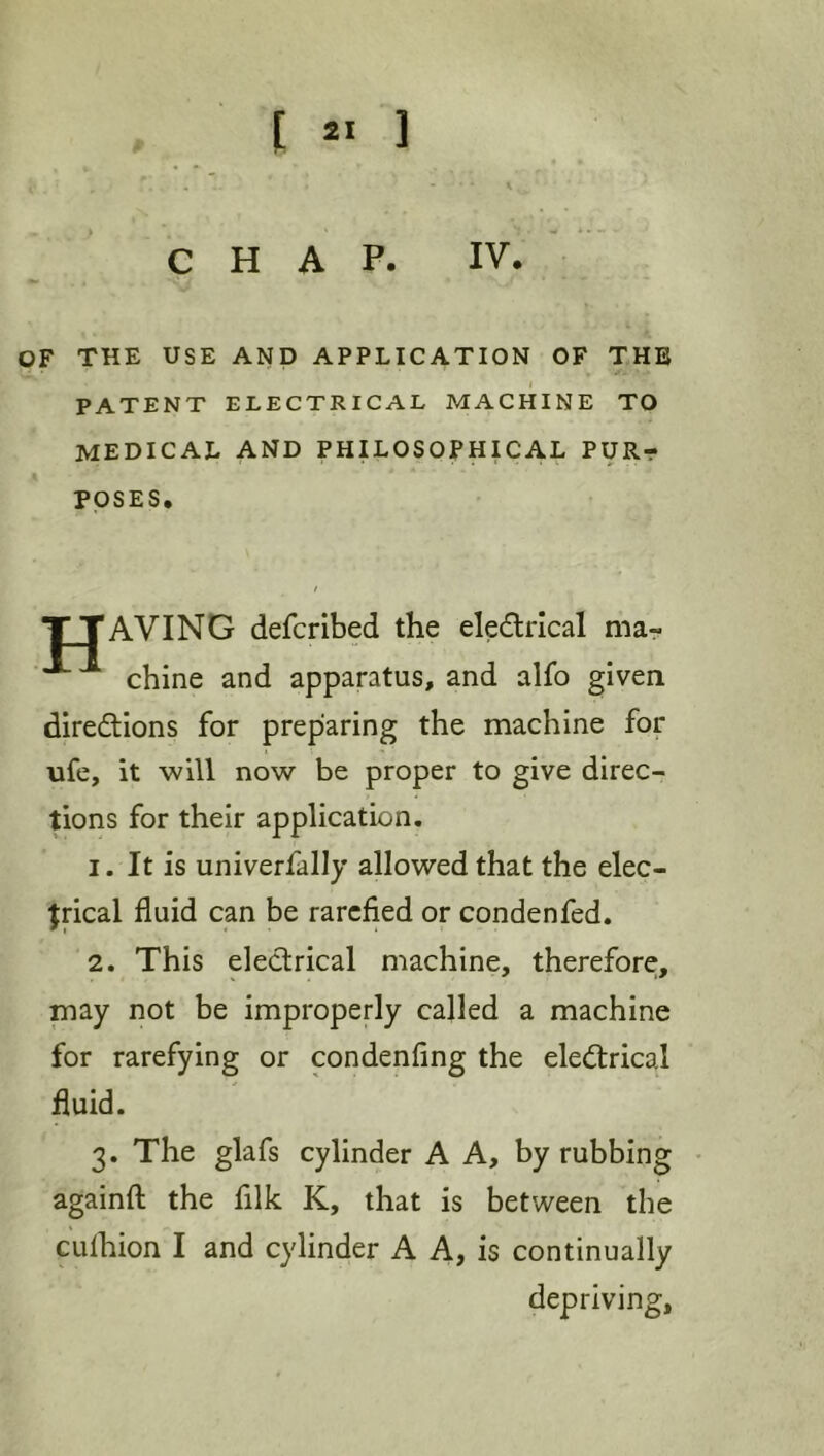 CHAP. IV. OF THE USE AND APPLICATION OF THE PATENT ELECTRICAL MACHINE TO medical and philosophical PURr POSES. TTAVING defcribed the eledrical mar chine and apparatus, and alfo given diredions for preparing the machine for ufe, it will now be proper to give direc- tions for their application. 1. It is univerfally allowed that the elec- trical fluid can be rarefied or condenfed. 2. This electrical machine, therefore;, may not be improperly called a machine for rarefying or condenflng the electrical fluid. 3. The glafs cylinder A A, by rubbing • againfl: the filk K, that is between the cuihion I and cylinder A A, is continually depriving,