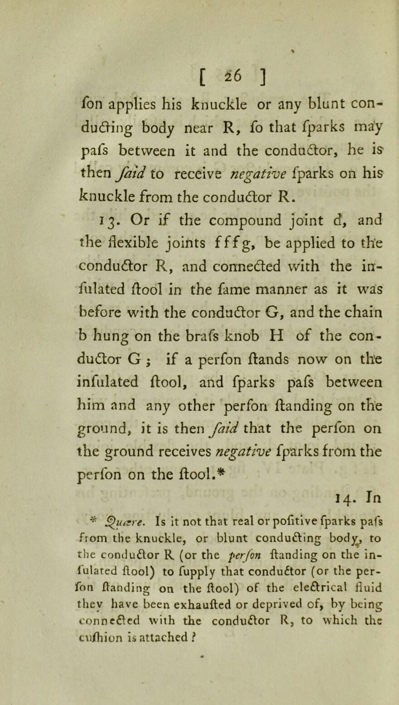 Ton applies his knuckle or any blunt con- dueling body near R, fo that fparks may pafs between it and the conductor, he is then fold to receive negative fparks on his knuckle from the conductor R. 13. Or if the compound joint d, and the flexible joints fffg, be applied to the condu<ftor R, and connedfed v/ith the in- fulated dool in the fame manner as it was before with the condadtor G, and the chain b hung on the brafs knob H of the con- dudlor G ; if a perfon dands now on th'e infulated dool, and fparks pafs between him and any other perfon danding on the ground, it is then faid that the perfon on the ground receives negative fparks from the perfon on the dool.* 14. In * Is it not that real or pofitlve fparks pafs fiom the knuckle, or blunt condufting bod^r, to the conduftor R (or the perfon Handing on the in- fulated flool) to fupply that condudtor (or the per- fon Handing on the ftool) of the eleftrical fluid they have been exhauftcd or deprived of, by being connedled with the conduftor R, to which the cufhion is attached i