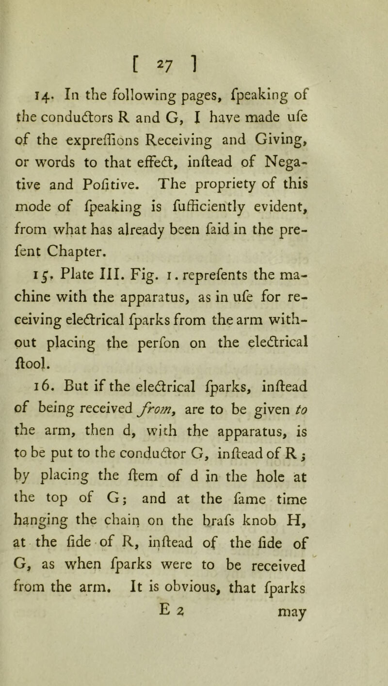 14* In the following pages, fpeaking of the conductors R and G, I have made ufe of the expreffions Receiving and Giving, or words to that effeCl, inftead of Nega- tive and Poll five. The propriety of this mode of fpeaking is fufficiently evident, from what has already been faid in the pre- fent Chapter. 15, Plate III. Fig. i. reprefents the ma- chine with the apparatus, as in ufe for re- ceiving electrical fparks from the arm with- out placing the perfon on the eleCtrical {tool. 16. But if the electrical Iparks, inflead of being received froju^ are to be given to the arm, then d, with the apparatus, is to be put to the conductor G, inltead of R; by placing the Rem of d in the hole at the top of G; and at the fame time hanging the chain on the brafs knob H, at the lide of R, in dead of the lide of G, as when fparks were to be received from the arm. It is obvious, that fparks E 2 may