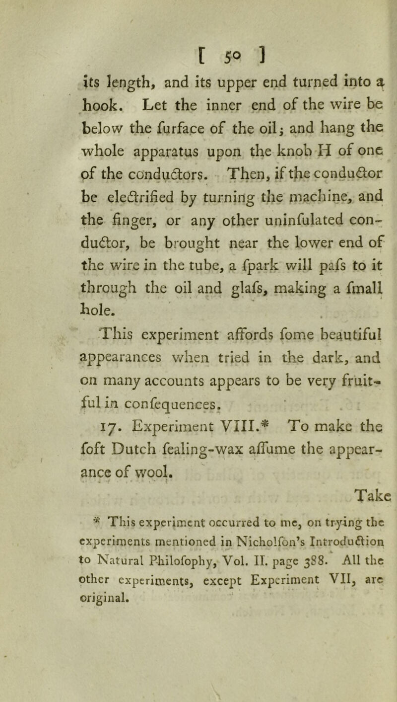 its length, and its upper end turned into a hook. Let the inner end of the wire be below the furface of the oilj and hang the whole apparatus upon the knob H of one of the condudtors. Then, ifthecondudor be eledrified by turning the machine, and the finger, or any other uninfulated con- dudlor, be brought near the lower end of the wire in the tube, a fpark will pafs to it through the oil and glafs, making a fmall hole. This experiment affords fome beautiful appearances when tried in the dark, and on many accounts appears to be very fruit- ful in confequences. 17. Experiment VIII.*' To make the foft Dutch fealing-wax affume the appear- ance of wool. Take * This experiment occurred to me, on trying the experiments mentioned in Nicholfon’s Introduftion to Natural P-liilofophy, Vol. II. page 388. All the other experiments, except Experiment VII, arc original.