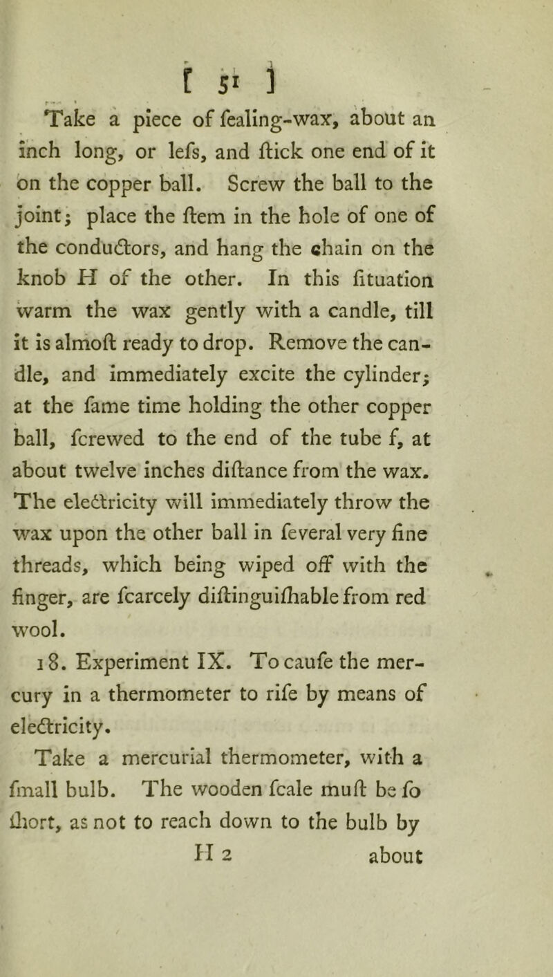 Take a piece of fealing-wax, about an inch long, or lefs, and ftick one end' of it on the copper ball. Screw the ball to the joint; place the ftem in the hole of one of the condud:ors, and hang the chain on the knob H of the other. In this lituation warm the wax gently with a candle, till it is almoft ready to drop. Remove the can- dle, and immediately excite the cylinder; at the fame time holding the other copper ball, fcrewed to the end of the tube f, at about twelve inches diftance from the wax. The eledtricity will immediately throw the wax upon the other ball in feveral very fine threads, which being wiped off with the finger, are fcarcely diftinguifhable from red wool. 18. Experiment IX. Tocaufe the mer- cury in a thermometer to rife by means of elediricity. Take a mercurial thermometer, with a fmall bulb. The wooden fcale muff be fo iliort, as not to reach down to the bulb by H 2 about