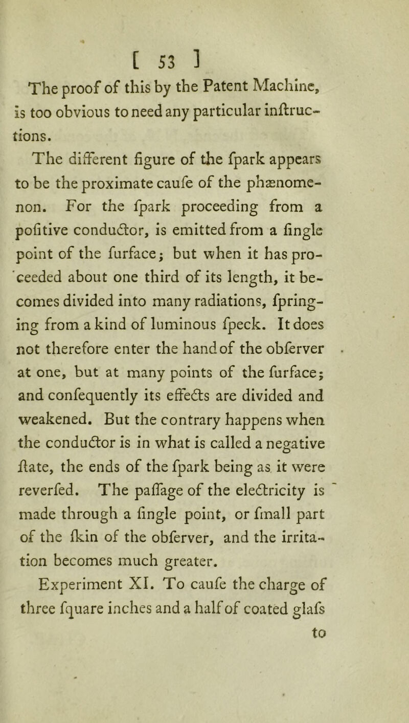 The proof of this by the Patent Machine, is too obvious to need any particular inftruc- tions. The different figure of the fpark appears to be the proximate caufe of the phsenome- non. For the Ipark proceeding from a pofitive conductor, is emitted from a finglc point of the furface; but when it haspro- 'ceeded about one third of its length, it be- comes divided into many radiations, fpring- ing from a kind of luminous fpeck. It does not therefore enter the hand of the obferver atone, but at many points of the furface; and confequently its effedls are divided and weakened. But the contrary happens when the conductor is in what is called a negative flate, the ends of the fpark being as it were reverfed. The palfage of the eledtricity is made through a fingle point, or finall part of the fkin of the obferver, and the irrita- tion becomes much greater. Experiment XI. To caufe the charge of three fquare inches and a half of coated glafs to