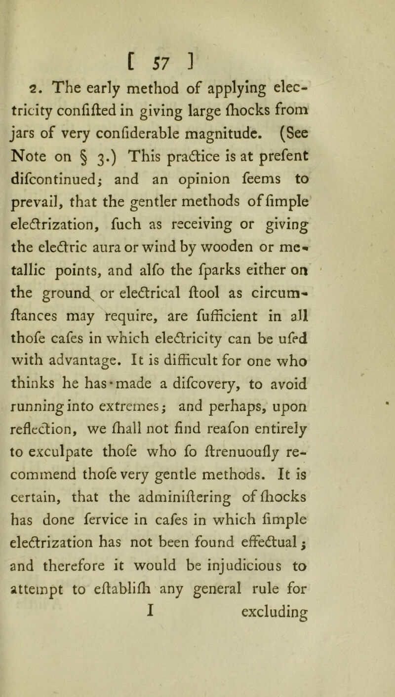 2. The early method of applying elec- tricity confifted in giving large {hocks from jars of very confiderable magnitude. (See Note on § 3.) This practice is at prefent difcontinued; and an opinion feems to prevail, that the gentler methods offimple eledlrization, fuch as receiving or giving the elcdric aura or wind by wooden or mc^ tallic points, and alfo the fparks either on the ground, or eledtrical {tool as circum- fiances may require, are fufficient in all thofe cafes in which elecflricity can be ufed with advantage. It is difficult for one who thinks he has • made a difcovery, to avoid running into extremes; and perhaps, upon reflection, we fhall not find reafon entirely to exculpate thofe who fo flrenuoufly re- commend thofe very gentle methods. It is certain, that the adminiflering of fliocks has done fervice in cafes in which Ample eledrization has not been found effediual; and therefore it would be injudicious to attempt to eflabliffi any general rule for I excluding