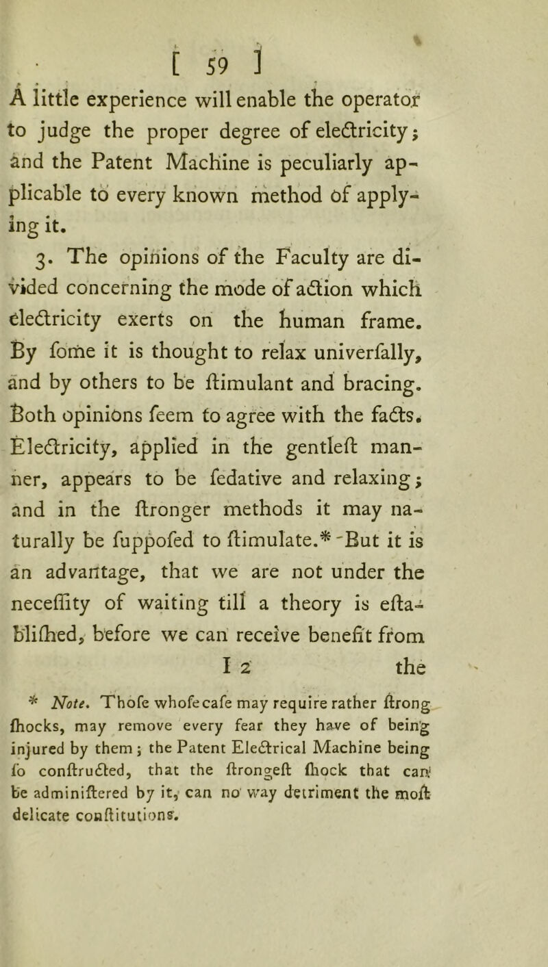 A little experience will enable the operator to judge the proper degree of eledtricity; and the Patent Machine is peculiarly ap- plicable to every known ihethod of apply- ing it. 3. The opinions of the Faculty are di- vided concerning the mode of adtion which eledlricity exerts on the human frame. By foriie it is thought to relax univerfally, and by others to be ftimulant and bracing. Both opinions feem to agree with the fadls^ Eledlricity, applied in the gentleft man- ner, appears to be fedative and relaxing; and in the ftronger methods it may na- turally be fuppofed to flimulate.*'But it is an advantage, that we are not under the neceffity of waiting till a theory is efta- b'lifhed, before we can receive benefit from I 2 the * Note. Thofe whofecafe may require rather ftrong (hocks, may remove every fear they have of being injured by them ; the Patent Eledtrical Machine being fo conftrudted, that the ftrongeft (hock that carv be adminiftered by it,* can no way detriment the moft delicate couftitutionff.