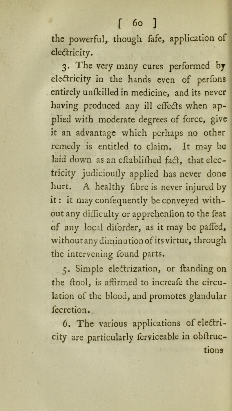 the powerful, though fafe, application of eledlricity. 3. The very many cures performed by electricity in the hands even of perfons . entirely unfkilledin medicine, and its never having produced any ill effeCts when ap- plied with moderate degrees of force, give it an advantage which perhaps no other remedy is entitled to claim. It may be laid down as an eftablifhed faCt, that elec- tricity judicioully applied has never done hurt. A healthy fibre is never injured by it: it may confequently be conveyed with- out any difficulty or apprehenfion to the feat of any local diforder, as it may be paffed, without any diminution of its virtue, through the intervening found parts. 5. Simple electrization, or ftanding on the ftool, is affirmed to increafe the circu- lation of the blood, and promotes glandular fecretion. 6. The various applications of electri- city are particularly ferviceable in obftruc- tions