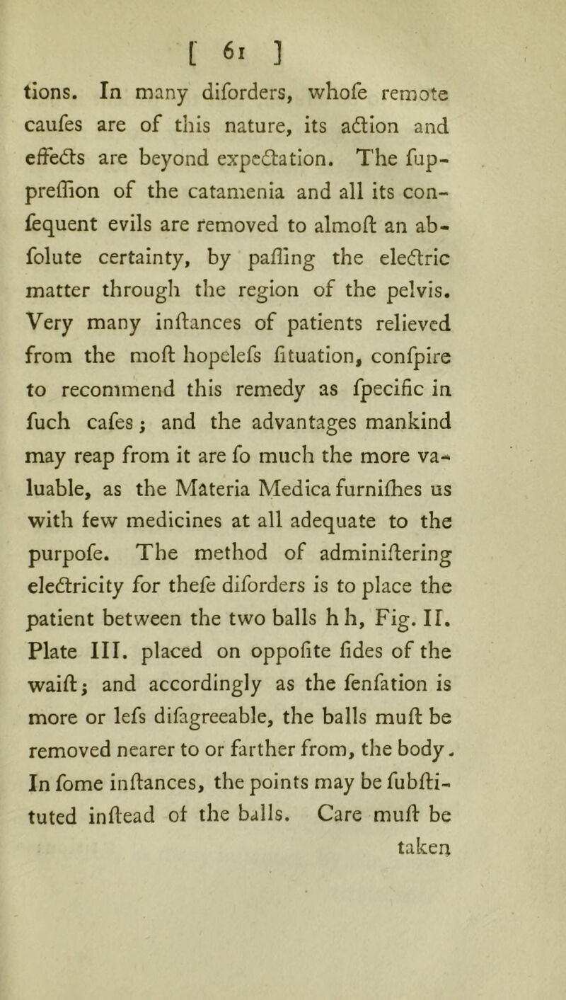 [ 6> ] tlons. In many diforders, whofe remote caufes are of this nature, its adion and effeds are beyond expcdation. The fup- preffion of the catamenia and all its con- fequent evils are removed to almoft an ab- folute certainty, by palling the eledric matter through the region of the pelvis. Very many inftances of patients relieved from the moft hopelefs lituation, confpire to recommend this remedy as fpecific in fuch cafes; and the advantages mankind may reap from it are fo much the more va- luable, as the Materia Medica furnilhes us with few medicines at all adequate to the purpofe. The method of adminiftering eledricity for thefe diforders is to place the patient between the two balls hh. Fig. IF. Plate III. placed on oppofite fides of the waift; and accordingly as the fenfation is more or lefs difagreeable, the balls muft be removed nearer to or farther from, the body. In fome inftances, the points may be fubfti- tuted inflead of the balls. Care muft be taken