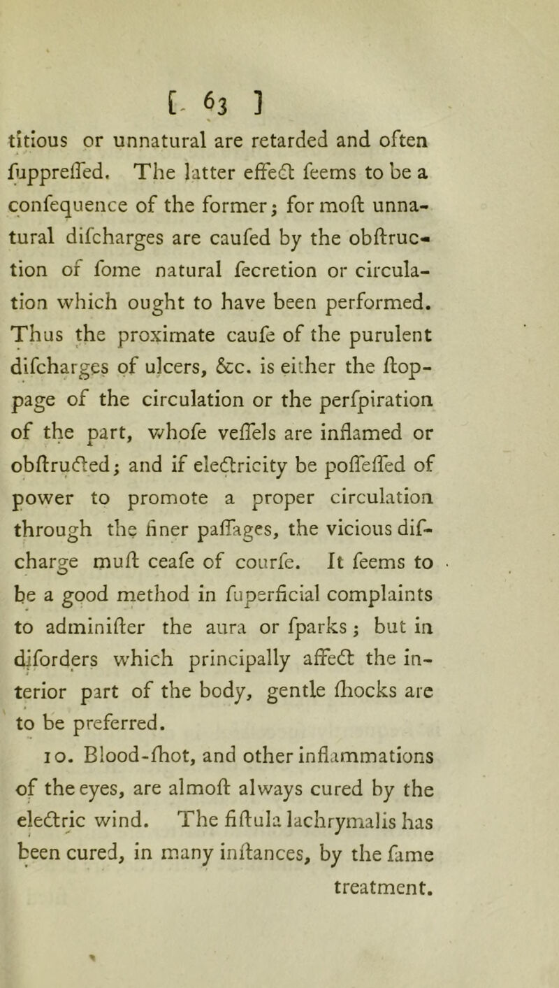 tkious or unnatural are retarded and often fuppreffed. The latter effedt feems to be a confequence of the former; for moft unna- tural difcharges are caufed by the obftruc- tion of fome natural fecretion or circula- tion which ought to have been performed. Thus the proximate caufe of the purulent difcharges of ulcers, &c. is either the flop- page of the circulation or the perfpiration of the part, v/hofe veffels are inflamed or obflruded; and if eleftricity be pofTeffed of power to promote a proper circulation through the hner palTages, the vicious dif- charge mufl ceafe of courfe. It feems to be a good method in fupsrficial complaints to adminifler the aura or fparks; but in diforders which principally afFedt the in- terior part of the body, gentle fliocks are to be preferred. lo. Blood-fhot, and other inflammations of the eyes, are almofl always cured by the eledlric wind. The fiftula lachrymalis has been cured, in many inflances, by the fame treatment.