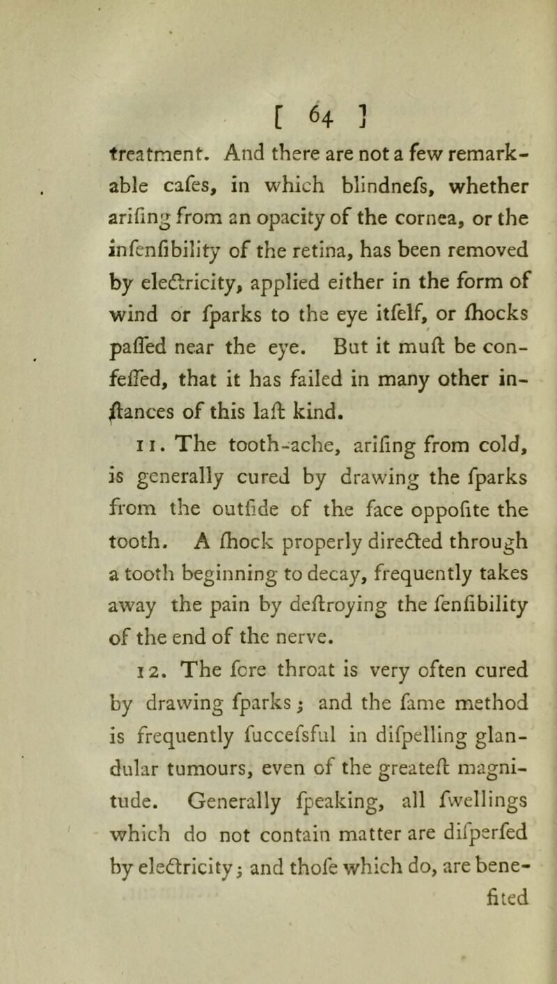 treatment. And there are not a few remark- able cafes, in which blindnefs, whether arifing from an opacity of the cornea, or the infcnfibility of the retina, has been removed by eledlricity, applied either in the form of wind or fparks to the eye itfelf, or fhocks pafled near the eye. But it muft be con- feifed, that it has failed in many other in- jftances of this laft kind. 11. The tooth-ache, ariling from cold, is generally cured by drawing the fparks from the outfide of the face oppofite the tooth. A fhock properly directed through a tooth beginning to decay, frequently takes away the pain by deftroying the fenlibility of the end of the nerve. 12. The fere throat is very often cured by drawing fparks; and the fame method is frequently fuccefsful in difpelling glan- dular tumours, even of the greateft magni- tude. Generally fpeaking, all fwellings which do not contain matter are difperfed by electricity; and thofe which do, are bene- fited