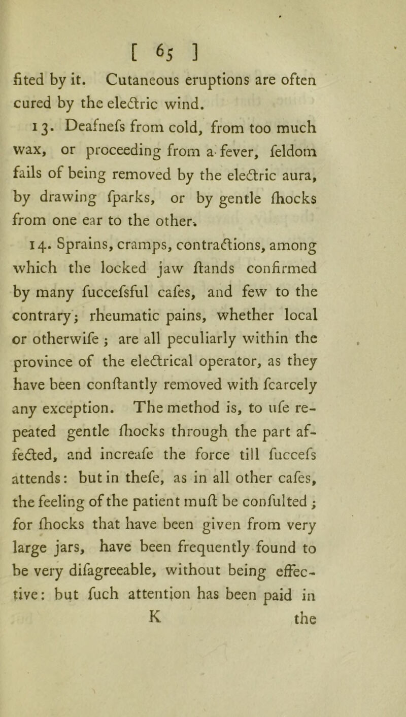 fited by it. Cutaneous eruptions are often cured by the eledric wind. 13. Deafnefs from cold, from too much wax, or proceeding from a- fever, feldom fails of being removed by the eledtric aura, by drawing fparks, or by gentle fhocks from one ear to the other-. 14. Sprains, cramps, contradlions, among which the locked jaw flands confirmed by many fuccefsful cafes, and few to the contrary ; rheumatic pains, whether local or otherwife ; are all peculiarly within the province of the eledlrical operator, as they have been conftantly removed with fcarcely any exception. The method is, to life re- peated gentle fliocks through the part af- fedted, and increafe the force till fuccefs attends: but in thefe, as in all other cafes, the feeling of the patient mull: be confulted ; for fhocks that have been given from very large jars, have been frequently found to be very difagreeable, without being effec- tive: but fuch attention has been paid in K the