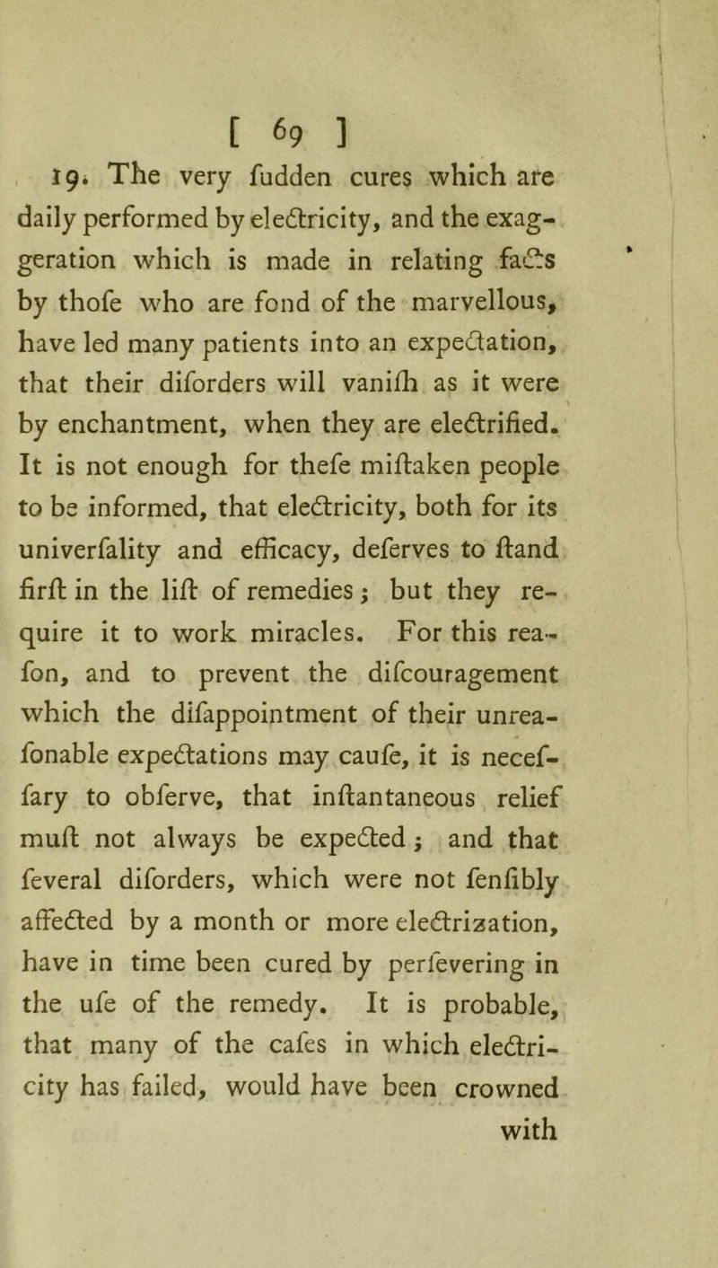 19* The very fudden cures which are daily performed by eledtricity, and the exag- geration which is made in relating fadts by thofe who are fond of the marvellous, have led many patients into an expedation, that their diforders will vanifh as it were by enchantment, when they are eledrified. It is not enough for thefe miftaken people to be informed, that eledricity, both for its univerfality and efficacy, deferves to ftand firft in the lid: of remedies; but they re- quire it to work miracles. For this rea- fon, and to prevent the difcouragement which the difappointment of their unrea- fonable expedations may caule, it is necef- fary to obferve, that indantaneous relief mud not always be expeded; and that feveral diforders, which were not fenfibly affeded by a month or more eledrization, have in time been cured by perfevering in the ufe of the remedy. It is probable, that many of the cafes in which eledri- city has failed, would have been crowned with