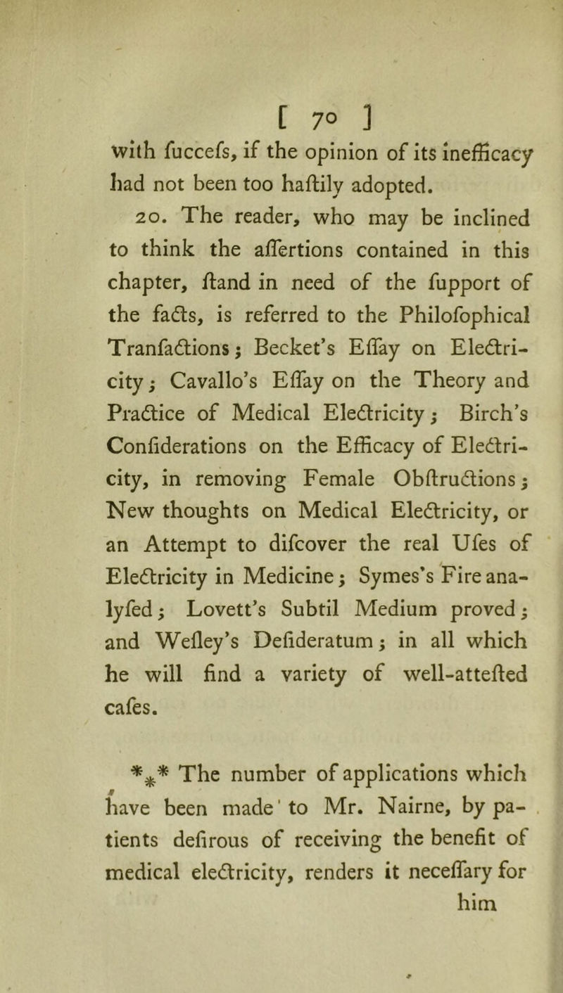 [ 7° ] with fuccefs, if the opinion of its inefhcacy had not been too haftily adopted. 20. The reader, who may be inclined to think the aflertions contained in this chapter, ftand in need of the fupport of the fads, is referred to the Philofophical Tranfadions j Becket’s Effay on Eledri- city; Cavallo’s Effay on the Theory and Pradice of Medical Eledricity; Birch’s Confiderations on the Efficacy of Eledri- city, in removing Female Obftrudions; New thoughts on Medical Eledricity, or an Attempt to difcover the real Ufes of Eledricity in Medicine; Symes’s Fireana- lyfed; Lovett’s Subtil Medium proved; and Wefley’s Defideratum; in all which he will find a variety of well-attefted cafes. The number of applications which have been made'to Mr. Nairne, by pa- tients defirous of receiving the benefit of medical eledricity, renders it neceflary for him