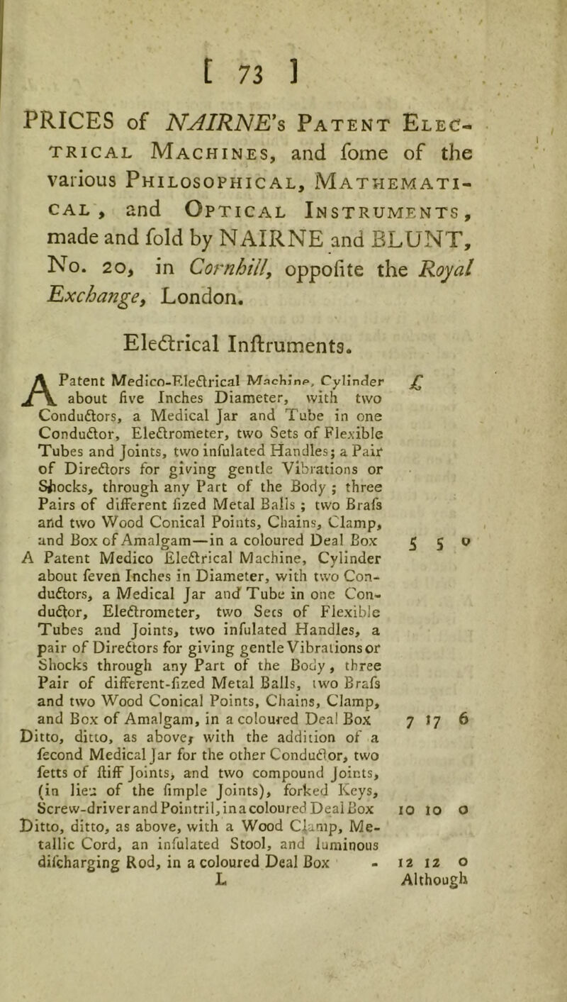 PRICES of N^IRNE's Patent Elec- trical Machines, and fome of the various Philosophical, Mathemati- cal , and Optical Instruments, made and fold by NAIRNE and BLUNT, No. 20, in Cornhilly oppofite the Royal Exchange, London. Electrical Inftruments. A Patent Medico-F.leftrical Machinp, Cylinder g about five Inches Diameter, with two Condudlors, a Medical Jar and Tube in one Conduflor, Eledrometer, two Sets of Flexible Tubes and Joints, two infulated Handles; a Pair of Diredors for giving gentle Vibrations or Siiocks, through any Part of the Body ; three Pairs of different fized Metal Balls ; two Brafs afid two Wood Conical Points, Chains, Clamp, and Box of Amalgam—in a coloured Deal Box 5 S ^ A Patent Medico Eledrical Machine, Cylinder about feven Inches in Diameter, with two Con- dudors, a Medical Jar and Tube in one Con- dudor, Eledrometer, two Secs of Flexible Tubes and Joints, two infulated Handles, a pair of Diredors for giving gentle Vibrations or Shocks through any Part of the Body , three Pair of different-fized Metal Balls, two Brafs and two Wood Conical Points, Chains, Clamp, and Box of Amalgam, in a coloured Deal Box 7 1? 6 Ditto, ditto, as abovej with the addition of a fscond Medical Jar for the other Condudor, two fetts of lliff Joints, and two compound Joints, (in lieu of the Ample Joints), forked Keys, Screw-driverandPointril,inacolouredDeaiBox lo lo o Ditto, ditto, as above, with a Wood CJarnp, Me- tallic Cord, an infulated Stool, and luminous difcharging Rod, in a coloured Deal Box - i2 12 o L Although