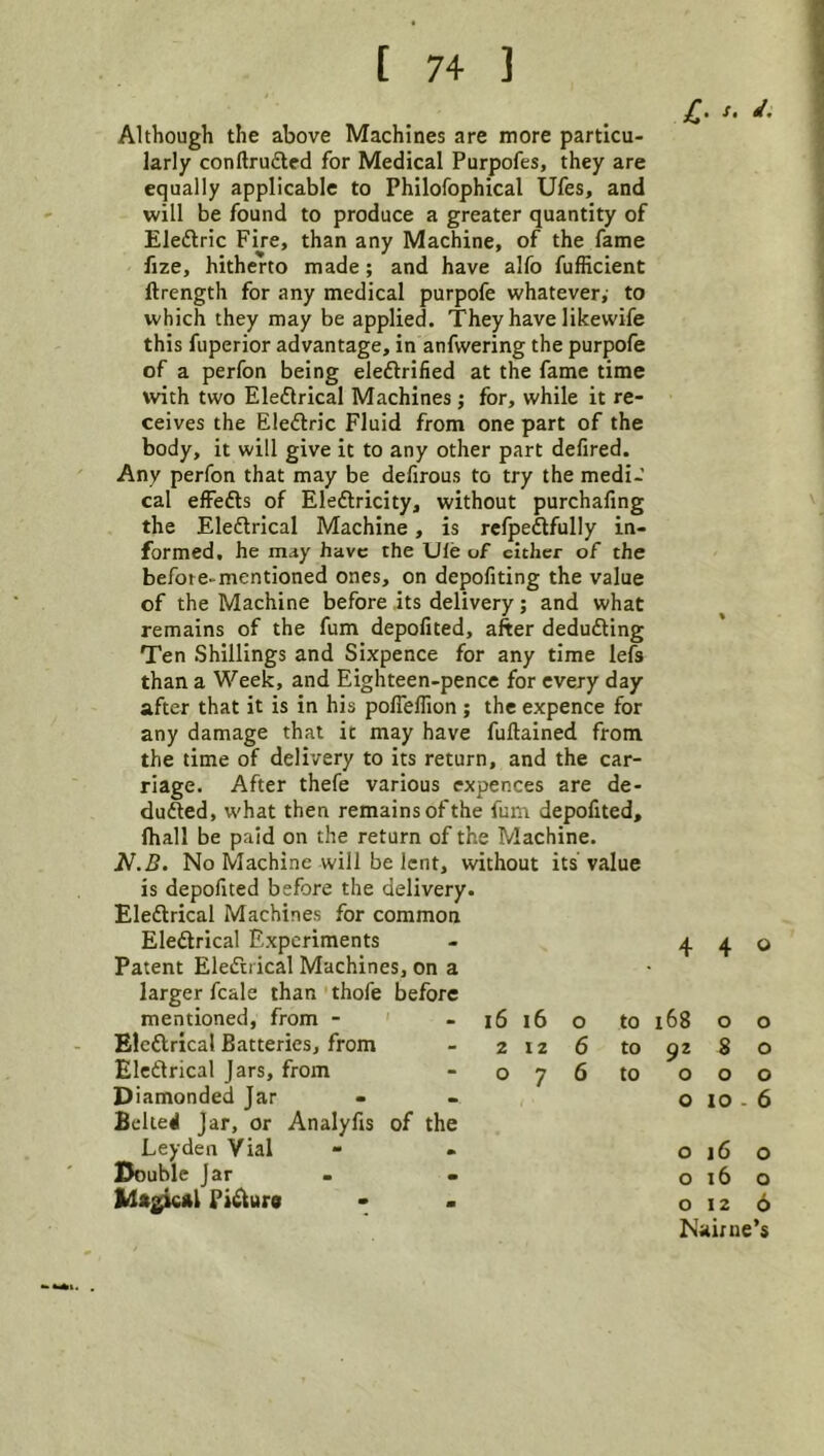 Although the above Machines are more particu- larly conftruded for Medical Purpofes, they are equally applicable to Philofophical Ufes, and will be found to produce a greater quantity of Eleftric Fire, than any Machine, of the fame fize, hitherto made; and have alfo fufficient ftrength for any medical purpofe whatever, to which they may be applied. They have like wife this fuperior advantage, in anfwering the purpofe of a perfon being eleftrified at the fame time with two Eledtrical Machines; for, while it re- ceives the Eledric Fluid from one part of the body, it will give it to any other part defired. Any perfon that may be defirous to try the medi- cal effefts of Eleftricity, without purchafing the Eledlrical Machine, is refpeftfully in- formed. he may have the Ule of cither of the befote-mentioned ones, on depofiting the value of the Machine before its delivery; and what remains of the fum depofited, after deducting Ten Shillings and Sixpence for any time lefs than a Week, and Eighteen-pence for every day after that it is in his poireflion ; the expence for any damage that it may have fuftained from the time of delivery to its return, and the car- riage. After thefe various expences are de- duced, what then remains of the fum depofited, lhall be paid on the return of the Machine. J^.B. No Machine will be lent, without its value is depofited before the delivery. Eledlrical Machines for common Eledlrical Experiments Patent Eledlrical Machines, on a larger fcale than thofe before mentioned, from - - i6 l6 o Eledlrical Batteries, from - 2126 Eledlrical Jars, from - 076 Diamonded Jar Belief Jar, or Analyfis of the Leyden Vial Double Jar Pidluro jC* 4 4 0 to i68 0 0 to 92 S 0 to 0 0 0 0 10 - 6 0 16 0 0 16 0 0 12 6 Nainie ’5