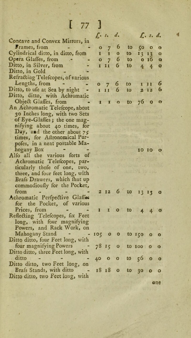 4 C- Concave and Convex Mirrors, In Frames, from Cylindrical ditto, in ditto, from Opera Glaffes, from Ditto, in Silver, from Ditto, in Gold Refradting Telefcopes, of various Lengths, from Ditto, to ufe at Sea by night Ditto, ditto, with Achromatic Objedl Glafles, from An Achromatic Telefcope, about 30 Inches long, with two Sets of Eye-Glaffes; the one mag- nifying about 40 times, for Day, a»d the other about 75 times, for Aftronomical Pur- pofes, in a neat portable Ma- hogany Box Alfo all the various forts of Achromatic Telefcopes, par- ticularly thofe of one, two, three, and four feet long, with Brafs Drawers, which Ihut up commodioully for the Pocket, from - - - Achromatic Perfpedlive Glafles for the Pocket, of various Prices, from Reflefting Telefcopes, fix Feet long, with four magnifying Powers, and Rack Work, on Mahogany Stand Ditto ditto, four Feet long, with four magnifying Powers Ditto ditto, three Feet long, with ditto - - Ditto ditto, two Feet long, on Brafs Stands, with ditto Ditto ditto, two Feet long, with 0 1 r. d. c J. d. 7 6 to 50 0 0 I 0 to 13 »3 0 7 6 to 0 i6 0 11 6 to 4: 4 0 7 6 to I 11 6 11 6 to 2 12 6 I 0 to 76 0 0 10 10 o 2 12 6 to 13 I I 0 to 4 105 0 0 to 150 78 'S 0 to 100 40 0 0 to S6 18 18 0 to 30 one