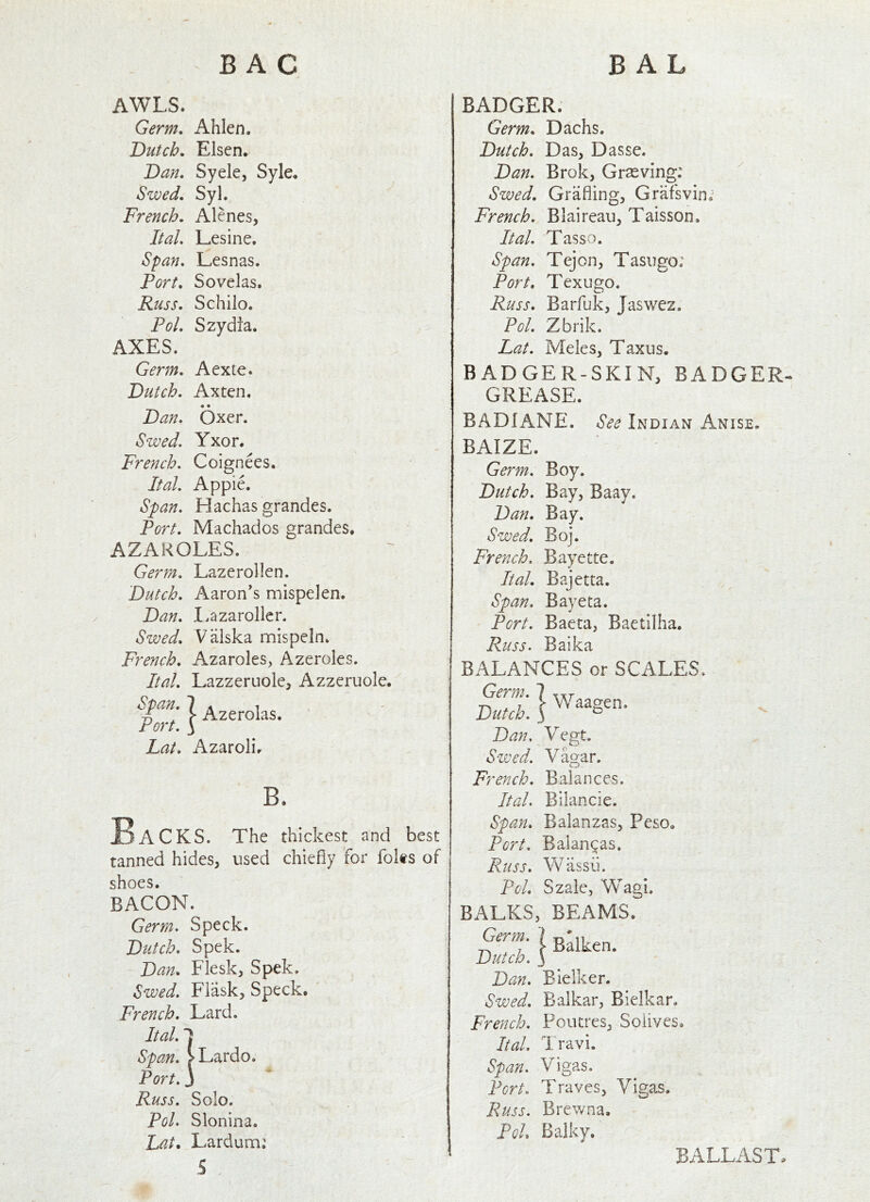 AWLS. Germ. Ahlen. Dutch. Elsen. Dan. Syele, Syle. Swed. Syl. French. Alenes, Ital. Lesine. Span. Lesnas. Port. Sovelas. Russ. Schilo. Pol. Szydia. AXES. Germ. Aexte. Dutch. Axten. # • Dan. Oxer. Swed. Yxor. French. Coignees. Ital. Apple. Span. Hachas grandes. Port. Machados grandes. AZAROLES. Germ. Lazerollen. Dutch. Aaron's mispelen. Dan. I.azaroller. Swed. Valska mispeln. French. Azaroles, Azeroles, Ital. Lazzeruole, Azzeruole.^ Span. 1 ^2erolas. ' - Fort, y Lat. Azaroli. B. Backs. The thickest and best tanned hides, used chiefly for folts of shoes, BACON. Germ. Speck. Dutch. Spek. Dan. Flesk, Spek. Swed. Flask, Speck. French. Lard. Ital. 1 Span. >Lardo. Port. 3 Russ. Solo. Pol. Slonina. Lat* Larduna: 5 , BADGER. Germ. Dachs. Dutch. Das, Dasse. Dan. Brok, Grasving: Swed. Grading, Grafsvin; French. Blaireaii, Taisson. Ital. Tasso. Span. Tejon, Tasugo; Port. Texugo. Russ. Barfuk, Jaswez. Pol. Zbrik. Lat. Meles, Taxus. BADGER-SKIN, BADGER- GREASE. BADIANE. See Indian Anise. BAIZE. Germ. Boy. Dutch. Bay, Baay. Dan. Bay. Swed. Boj. French. Bayette, Ital. Bajetta. Span. Bay eta. Port. Baeta, Baetilha. Russ. Baika BALANCES or SCALES. Germ. 7 Dutch. 3 Dan, Vegt. Swed. Vagar. Waagen. o French. Balances. Ital. Bilancie. Span. Balanzas, Peso. Port. Balanzas. Russ. Wassii. Pol. Szale, Wagi. BALKS, BEAMS. I Bdken. Dutch. 3 Dan. Bielker. Swed. Balkar, Bielk a r. French. Poutres, Soiives* Ital. I ravi. Span. Vigas. Port. Traves, Vigas. Russ. Brewna. PoL Balky. BALLAST-