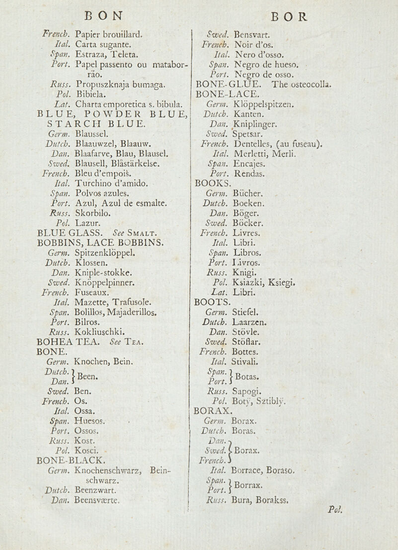 BON BOR French. Papier brouillard. ltd. Carta sugante. Span, Estraza, Teleta. Fort, Papel passento ou matabor- rao. Russ. Propuszknaja biimaga. Fol. Blbiela. Fat, Charta emporetica s. blbula. BLUE, POWDER BLUE, STARCH BLUE. Germ. Blaiissel. Dutch. Blaauvvzel, Blaaiivv. Dan. Blaafarve, Blau, Blausel. Szved, Blausell, Blastarkelse. French. Bleu d’empois. Ital. Turchino d’amido. Span. Polvos azules. Port. Azul, Azul de esmalte. Russ. Skorbilo. Pol. Lazur. BLUE GLASS. See Smalt. BOBBINS, LACE BOBBINS. Germ. Spitzenkldppel. Dutch, Klossen. Dan. Kniple-stokke. Swed. Kndppelpinnen French. Fuseaux. Ital. Mazctte, Trafusole. Span. Bolillos, Majaderillos. Port. Bilros. Russ. Kokliuschki. BOHEA TEA. Tea. BONE. Germ. Knochen, Bein. Dutch. 1 T) i Been, Dan. i Swed. Ben. French. Os. Ital. Ossa. Span. Huesos. Port. Ossos. Russ. Kost. Pol. Kosci. BONE-BLACK. Germ. Knochenschwarz, Bein- schwarz. Dutch, Beenzwart. Dan. Beensvasrte. Swed. Bensvait. French. Noir d’os. Ital. Nero d’osso. Span. Negro de hueso. Port. Negro de osso. BONE-GL>UE. The osteocolla. BONE-LACE. Gerin. Kldppelspitzen. Dutch. Kanten. Dan. ^Kniplinger. Swed. Spetsar. French. Dentelles, (au fuseau), Ital. Merletrij Merli. Span, Encajes. Port. Rendas. BOOKS. Gejin. Bucher. Dutch. Boeken. Dan. Bdger. Swed. Bdcker. French. Livres. Ital. Libri. Span, Libros. Port. livros. Russ. Knigi. Pol. Ksiazki, Ksiegi, Fat. Libri. BOOTS. Germ. Stiefel. Dutch. Laarzcn, Dan. Stdvle. Swed. Stdflar. French. Bottes. Ital. Stivali. Span. 7 g . Port, i Russ. Sapogi. Pol. Botv, S2tibl\\ BORAX. Germ. Borax. Dutch. Boras. Dan. -X Swed. ( Borax. French.) Ital. Borrace, Boraso. Span. 1 -o Ft. \ Russ. Bura, Borakss. PU.