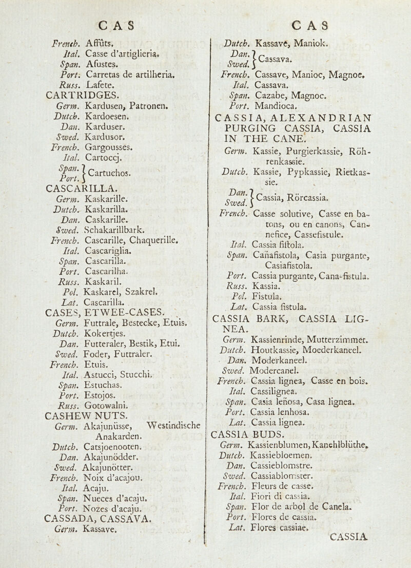 CAS CAS French, AfFuts, Ital, Casse d’artiglieria. Span. Afustes. Port^ Carretas de artllheria. Russ. Lafete, CARTRIDGES. Germ. Kardusen, Patronen, Dutch. Kardoesen. Dan. Karduser. Swed. Kardusor. French. Gargousses, Ital. Cartoccj. Port CASCARILLA. Germ. Kaskarille. Dutch. Kaskarilla. Dan. Caskarille* Swed. Schakarillbark. French. Cascarille, Chaquerllle, Ital. Cascariglia. Span. Cascarilla. Port. Cascarilha. Russ. KaskariL Pol. Kaskarcl, Szakrel. Lat. Cascarilla. CASES, ETWEE-CASES. ; Germ. Futtralc, Bestecke, Etuis. Dutch. Kokertjes. Dan. Futteraler, Bestik, Etui. Swed. Foder, F'uttraler. French. Etuis. Ital. Astucci, Stucchi-. Span. Estuchas. Port. Estojos. Russ. Gotowalni. CASHEW NUTS. Germ. Akajuniisse, Westindischc Anakarden. Dutch. Catsjoenooten. Dan. Akajunodder, Swed. Akajundtter. French. Noix d'acajou, Ital. Acaju. Span. Nueces d'acaju. Port. Nozes d’acaju. CASSADA, CASSAVA. Germ. Kassave. Dutch. Kassave, Maniok. ? (^agsava. owed. 3 French. Cassave, Manioc, Magnoc, Ital. Cassava, Span. Cazabe, Magnoc. Port. Mandioca. CASSIA, ALEXANDRIAN PURGING CASSIA, CASSIA IN THE cane! Germ. Kassie, Purgierkassie, Rdh- renkassie. Dutch. Kassie, Pypkassie, Rietkas- sie. Dan. 7 •* * n j > Cassia, Rorcassja. owed. 3 French. Casse solutive, Casse en ba- tons, ou en canons, Can- nefice, Casscdstule. Ital. Cassia fiilola. Span. Canafistola, Casia purgante, Casiafistola. Port. Cassia purgante, Cana-fistula. Russ. Kassia. Pol. Fistula. . Lat. Cassia fistula. CASSIA BARK, CASSIA LIG- NEA. . Germ. Kassienrinde, Mutterzinnmer. Dutch. Houtkassie, Moederkaneel. • Dan. Moderkaneel. Swed. Modercanel. French. Cassia lignea, Casse .cn bois. Ital. Cassilignea. Span. Casia lenosa, Casa lignea. Port. Cassia lenhosa. Lat. Cassia lignea. CASSIA BUDS. Germ. Kassienblumen, Kanehlbliithe. Dutch. Kassiebloemen. Dan. Cassieblonnstre. Swed. Cassiablonnster. French. Fleurs de casse. Ital. Fiori di cassia. Span. Flor de arbol de Canela. Port. Flores de cassia. Lat. Flores cassiae. CASSIA