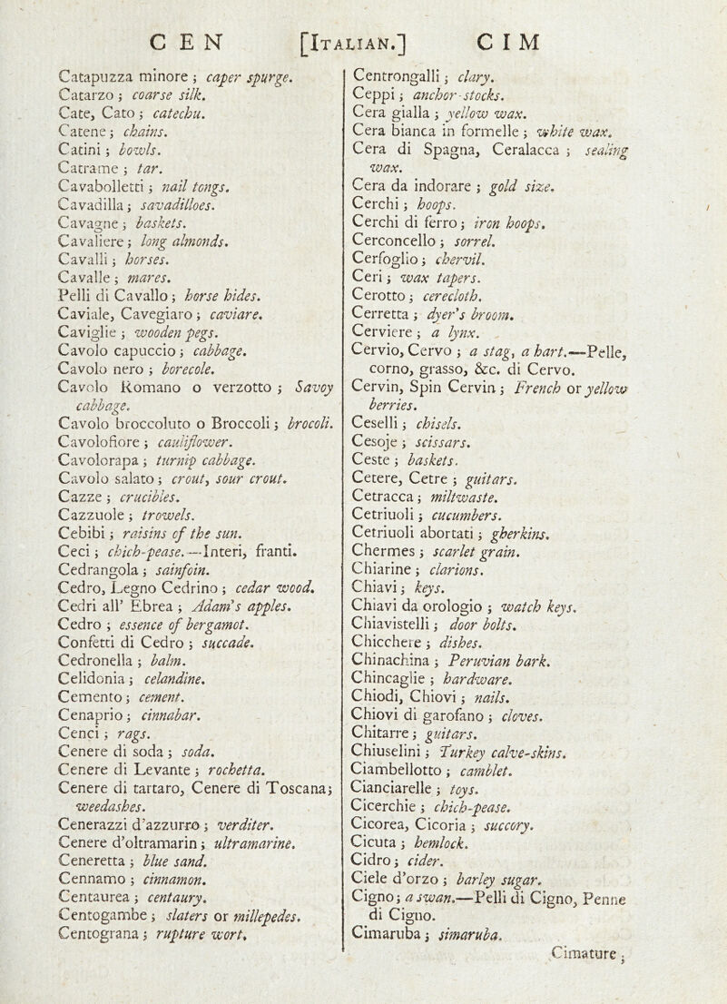 Catapuzza mlnore ; capr spurge, Cacarzo coarse silk, Cate, Cato \ catechu, Catene^ chains, Catini; howls, Catrame ^ tar. Cavabolletti j nail tongs, Cavadilla; savadilloes. Cava2:ne ; baskets. Cavaliere; long almonds, Cavalli ^ horses, Cavalle; mares. Pelli di Cavallo; horse hides, Caviale, Cavegiaro; caviare, Caviglie 3 wooden pegs, Cavolo capuccio 3 cabbage, Cavolo nero 3 borecole. Cavolo Romano o verzotto 3 Savoy cabbage, Cavolo bioccoluto o Broccoli 3 brocoli, Cavolofiore 3 cauliflower. Cavolorapa 3 turnip cabbage. Cavolo salato 3 crout^ sour crout. Cazze 3 crucibles. Cazzuole 3 trowels. Cebibi 3 raisins of the sun, Ccci 3 chich-pease. -AriX.tx\^ franti. Cedrangola 3 sainfoin, Cedro, Legno Cedrino 3 cedar wood, Cedri all’ Ebrea 3 Adands apples, Cedro ; essence of bergamot. Confetti di Cedro 3 succade. Cedronella 5 balm. Celidonia 3 celandine, Cemento 3 cement. Cenaprio 3 cinnabar, Cenci 3 rags. Cenere di soda 3 soda. Cenere di Levante 3 rochetta. Cenere di tartaro, Cenere di Toscana3 weedashes, Cenerazzi d'azzurro 3 verditer. Cenere d’oltramarin 3 ultramarine, Ceneretta 3 blue sand. Cennamo 3 cinnamon, Centaurea 3 centaury, Centogambe 3 slaters or millepedes, Centograna 3 rupture wort. Centrongalli 3 clary, Ceppi 3 anchor' stocks. Cera gialla 3 yellow wax. Cera bianca in formelle 3 white wax, Cera di Spagna, Ceralacca 3 sealing wax. Cera da indorare 3 gold size, Cerchi 5 hoops. Cerchi di ferr0 3 iron hoops, Cerconcello 3 sorrel. Cerfoglio 3 chervil, Ceri 3 wax tapers. Cerotto 3 cerecloth, Cerretta 3 dyer^s broom, Cerviere 3 a lynx. Cervio, Cervo 3 a stag, a hart.—^dlCy corno, grasso, &c. di Cervo. Cervin, Spin Cervin3 French ox yellow berries. Ceselli 3 chisels. Cesoje 3 scissars, Ceste 3 baskets. Cetere, Cetre 5 guitars, Cetracca 3 miltwaste, Cetriuoli 3 cucumbers, Cetriuoli abortati 3 gherkins, Chermes 3 scarlet grain* Chiarine 3 clarions. Chiavi 3 keys, Chiavi da orologio 3 watch keys, C hia vis tell i 3 door bolts, Chicchere 3 dishes. Chinachina 3 Peruvian hark, Chincaglie 5 hardware. Chiodi, Chiovi 3 nails, Chiovi di garofano 3 cloves. Chitarre3 guitars. Chiuselini 3 Furkey calve^skins, Ciambellotto 3 camblet. Cianciarelle 3 toys, Cicerchie 3 chich-pease, Cicorea, Cicoria 3 succory, Cicuta 3 hemlock, Cidro 3 cider. Ciele d’orzo 3 barley sugar. Cigxio; a s wan.—Pelli di Cigno, Penne diCigno. Cimaruba 3 simaruba. Cimature.
