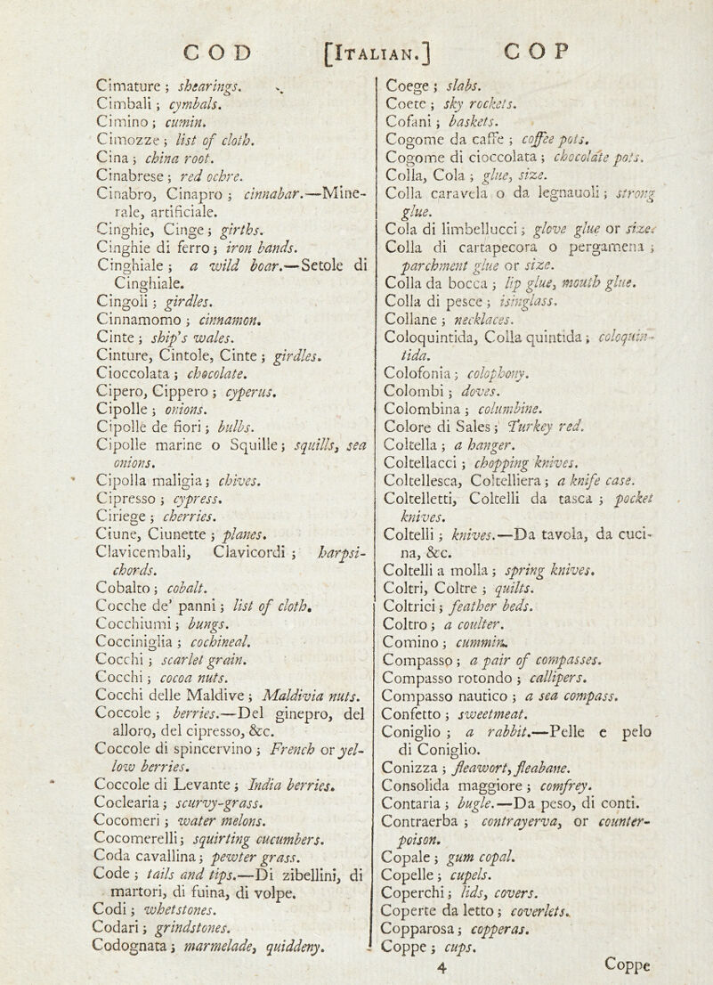 CImature ; shearings, Cimbali; cymbals, Cimino; cumin, ' Cimozze ; list of cloth, Cina; china root, Cinabrese; red ochre. CinabrOj Cinapro 3 cinnabar,—Mine- rale, artiftciale. Cinghie, Cinge j girths. Cinghie di ferroi iron hands, Cinghiale ; a wild boar,—Setole di Cinghlale. Cingoii; girdles, Cinnamomo ^ cinnamon. Cinte; ship's wales. Cinture, Cintole, Cinte; girdles. Cioccolata; chocolate. Cipero, Gippcro; cyperus. Cipolle ; onions, Cipolle de fieri; bulbs. Cipolle marine o Squille; squills^ sea onions. Cipolla maligia; chives. Cipresso j cypress, Ciriege; cherries, Ciune, Ciunette ; planes, Clavicembali, Clavicordi \ harpsi- chords, Cobalto; cobalt, Cocche de’ panni \ list of cloth. Cocchiumi; bungs, Cocciniglia ; cochineal. Cocchi \ scarlet grain. Cocchi i cocoa nuts. Cocchi delie Maidive ; Maldivia nuts, Coccole ; berries,—Del ginepro, del alloroj del cipresso, &c. Coccole di spincervino 5 French or yel- low berries. Coccole di Levante ^ India berries. Coclearia; scurvy-grass, Cocomeri \ water melons, Cocomerelli i squirting cucumbers. Coda cavallina 3 pewter grass. Code tails and tips.—Di zibellini, di martori, di fuina, di volpe. Codi; whetstones, Codari; grindstones. Codognata \ marmelade^ quiddeny. Coege ; slabs. Coetc; sky rockets. Cofani; baskets. Cogomc da cafFe ; coffee pots, Cogoine di cioccolata ; chocolate pots. Col la, Cola ; glue^ size. Colla caravela o da legnauoli; strong glue. Cola di liinbellucci; glove glue or sizes Colla di cartapecora o pergamena i parchment glue or size. Colla da bocca 3 lip glue^ mouth glue, Colla di pesce ; isinglass, Collane ; necklaces. Coloquintida, Colla quintida; coloquin- tida. Colofonia ^ colophony, Colombi; doves, Colombina; columbine. Colore di SalesFur key red. Coltella; a hanger. Coltellacci; chopping knives. Coltellesca, Coltelliera; a knife case. Coltelletti, Coltelli da tasca ; pocket knives. Coltelli; knives.—Da tavcia, da cuci- na, &c. Coltelli a molla; spring knives. Coltri, Coltre ; quilts, Coltrici 'y feather beds. Coltro; a coulter, Cominoj emnmin., Compasso; a pair of compasses. Compasso rotondo ; callipers. Compasso nautico ; a sea compass. Confer to ; sweetmeat. Coniglio ; a rabbit.—Pelle e pelo di Coniglio. Conizza; fleawortyfleabane. Consolida maggiore j comfrey. Contaria ^ bugle.—Da peso, di conti, Contraerba ; contrayerva^ or counter^ poison. Copale; gum copal. Copelle i cupels, Coperchi; lidsy covers. Coperte da letto; coverlets,. Copparosa; copperas. Coppe; cups,