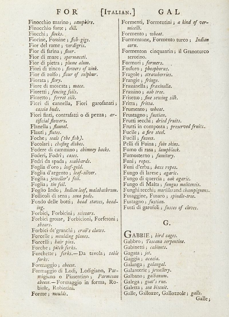 FOR [Italian.] GAL Flnocchio marino i samphire, Finocchio forte j dilL Fiocchij flocks.^ Fiocine, Fossine ; fish-gigs, Fior del rame ; verdigris, Fior di farina ; flour, Fior di mare; spermaceti, Fior di pietra ; plmne alum, Fiori di zinco ; flowers of zink, Fior di zolfo; fiour of sulphur, 'Fioraca; flory, Fiore di moscata ; mace, Fiore tti; fencing foils, Fioretto; ferret silk, Fiori di cannella, Fiori garofanati cassia buds, Fiori find, contrafatd o di pezza^ ar- tificial flowers. Flanella j flannel, Flauti j flutes, Foche^ seals (the fish), Focolari; chafing dishes, Fodere di cammino , chimney hacks, Foderi, Fodri; cases, Fodri da spada^ scabbards, Fogiia d’oro ; leaf gold, Foglia d’argento j leaf-silver, Fogiia; jeweller s foil, Foglia i tin foil, Foglio Indo i Indian leaf malabathrum, Follicoli di sena i sena pods, Fcndo delle botti j head staves, head- ing: Forbicij Forbicini 5 scissars. Forbici grosse, Forbicioni, Forfesoni; shears. Forbici de’granchi; craFs clazvs, Forcelle j moulding 'planes, Forcelli i hair pins, Forche; pitch forks, Forchette i forks,—Da tavola; table forks. Formaggio ; cheese. Formaggio di Lodi, Lodigiano, Par- rnigiano o Piasentino ; Parmesan —Formaggio in forma, Ro- biole, Robiotini. Forme 5 moulds. Formenti, Formentini \ a kind of ver^ micelli. Formaento ; wheat. Formentone, Formento turco ; Indian corn. Formenton cinquantin ; il Granoturco serodno. Formori; formers, Fosforo; phosphorus, Fragole, strawberries. Frangie ; fringe, Frassinella; fraxinella, Ffassino ; ash tree, Frisetto ; fine sewing silk, Fritta; fritta. Frumento j wheat, Frustagno; fustian, Fruttisecchi; dried fruits, Frutti in composta ; preserved fruit s.s Fucile s a fire steel, Fucili; fusees, Pelli di Fuina; foin skins, Fumo di rasa i lampblack, Fumosterno ; fumitory, Funi^ ropes. Fiini d’erbaj bass ropes, Fungo di larese; agaric, Fungo di quercia \ oak agaric, Fungo di Malta; fungus melitensis, Funghi sccchi; morilles2iX\di champignons. Fusaggine, Fusaro 5 spindle-tree, Fustagno; fustian, Fusti di garofoli ^ fusses of cloves, G. GaBBIE ; bird cages, Gabbro; Poscema serpentine, Gabinetti \ cabinets, Gagata; jet, Gaggia ; acacia, Galanga; galangal, Galanterie; jewellery, Galbano; galbanum, Galega j goafs rue, Galetta ; sea biscuit, ' Galle, Gallozze, Gallozzole j galls, Galle;