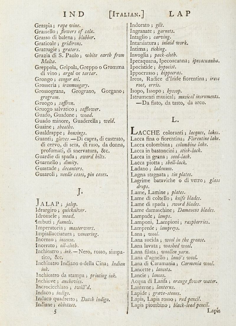 Graspia; rape wine, Grassello ; flowers of calx, Grasso di balena ; bluhher, Graticole; gridirons, Grattugie; graters, Grazia di S. Paolo ^ white earth from Malta. Greppola, Gripola, Greppo o Gromma di vino ; argol or tartar, Grongo ; conger eel, Grosseria \ ironmongery, Grossograna, Grograno, Gorgano; grogram. Griiogo j saffron. Gruogo salvatico 5 safflower. Guadoj Guadone; woad, Guado minore, Guaderella; weld, Guaine j sheaths, Gualdrappe; housings, Guantii gloves.—Di capra, di castrato^ di cervo, di seta, di raso, da donna, profumati, di snervatura, &c» GLiardie di spada ; sword hilts. Guarnello 3 dimity, Guastade 1 decanters. Gusaroli 3 needle cases, pin cases. J- JALAP 3 jalop. Idrargiro 3 quicksilver, Idromele 3 mead, ^mbuti 5 funnels, Imperatoria 3 masterwort. Impiailacciatura 3 veneering, Incenso 3 incense, incerat0 3 oil-cloth, Inchiostro 3 .M. — Nero, rosso, simpa- tico, tcQ. Inchiostro Indiano o della Cina3 Indian ink. Inchiostro da stampa 3 printing ink, Inchiove 3 anchovies. Incrocicchiato 3 twilVd. Indaco 3 indigo, Indaco quadretto 3 Dutch indigo, Indiane 3 chintzes. Indorato 3 gilt, Ingranate 3 garnets. Intaglio 3 carving, Intarsiatura 3 inlaid work, Intima 3 ticking, Invoglia 3 pack-cloth. Ipecaquana, Ipecoacanna3 ipecacuanha, Ipocistide 3 hypocist, Ippocrasso 3 hippocras. Ireos, Radice d’lride fiorentina 3 root, orris. Isopo, Issopo 5 hyssop, Istrumenti musical3 musical insruments, —Da fiato, da tasto, da arco. L. Lacche color anti 5 lacques, lakes, Lacca fina o fiorehtina 3 Florentine lake, Lacca colombina 3 columbine lake, Lacca in bastoncini 3. stick-lack, Lacca in grana 3 seed-lack, Lacca piotta 3 shell-lack, Ladano 3 ladanum, Lagna stagnata 3 tin plates, Lagrime bataviche o di vetro 3 glass drops. Lame, Lamine 3 plates. Lame di coltello 3 knife blades. Lame di spada 3 sword blades. Lame damaschine 3 Damascus blades, Lampade 3 lamps, Lamponi, Lampioni 3 raspberries, Lamprede 3 lampreys, Lana 3 voooL Lana sue id a 3 wool in the grease, Lana lavata 3 washed wool, Lana filata 3 woollen yarn, Lana d’agneiio 3 lamFs wool. Lana di Garamania3 Carmenia wool, Lancette3 lancets, Lancie 3 lances. Acqua di Lahfa 3 orange flower water, Lanterne 3 lanterns, Lapide 3 gravestones. Lapis, Lapis rosso 3 red pencil. Lapis piombino 3 black-lead pencil. Lapis