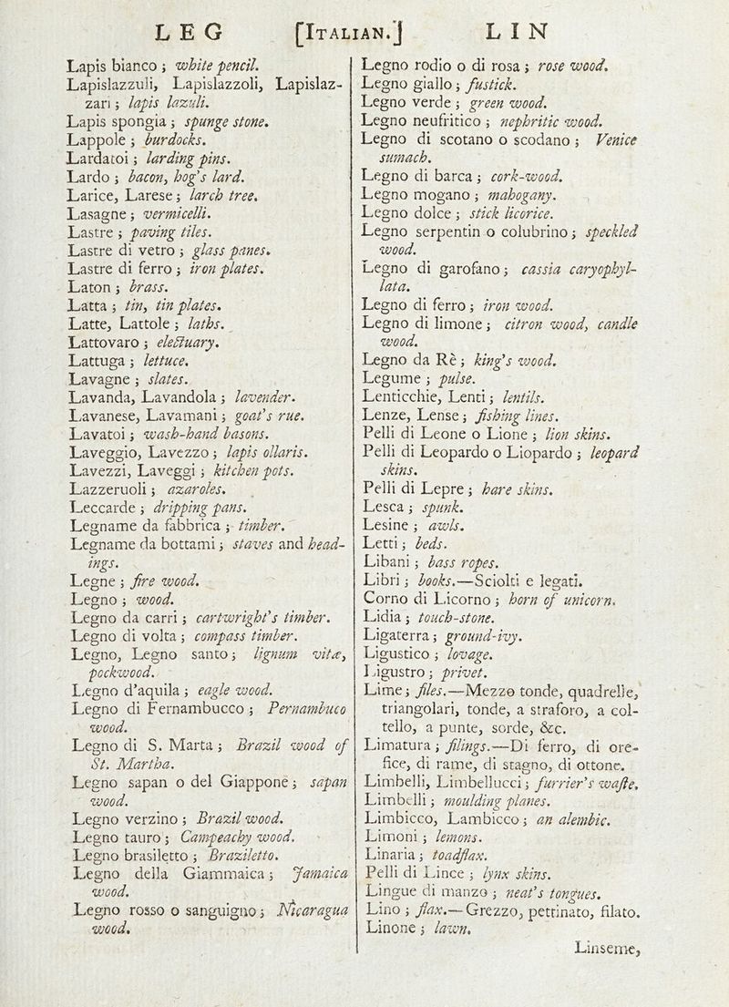 Lapis bianco ; white penciL Lapislazzuli, Lapislazzoli, Lapislaz- zari; lapis lazuli. Lapis spongia s spunge stone,. Lappole 5 burdocks, Lardatoi; larding pins, Lardo j hacon^ hog's lard, Larice, Larese; larch tree. Lasagne; vermicelli, Lastre ; paving tiles. Lascre di vetro 3 glass panes,, Lastre di ferro j iron plates, Laton ; brass, Latta ; tin^ tin plates, Latte^ Lattole j laths, ^ Lattovaro; eleSiuary, Lattuga; lettuce, Lavagne \ slates. Lavanda, Lavandola lavender, Lavanese^ Lavamani 3 goafs rue, Lavatoi; wash-hand basons, Laveggio, Lavczzo; lapis ollaris, Lavezzi;, Laveggi; kitchen pots. Lazzeruoli 5 azaroles, Leccarde ^ dripping pans. Leg name da fabbrica ; timber, ^ Legname da bottami ^ staves and head- ings, Legne; fire wood, Legno ; wood, Legno da carri; cartwrighf s timber, Legno di volta ; compass timber. LegnOj Legno santo; lignum vita^ pGckwood, ~ Lxgno d'aquila ; eagle wood. Legno di Fernambucco \ Pernambuco wood. Legno di S. Marta \ Brazil wood of St. Martha. Legno sapan o del Giappone ^ sapan wood. Legno verzino ; Brazil wood, Legno tauro; Campeachy wood. Legno brasiletto ; Braziletto, Le gno della Giammaica s Jamaica wood, Legno rosso o sanguigao 5 fticaragua wood. Legno rodio o di rosa; rose wood, Legno giallo, fustick, Legno verde ; green wood, Legno neufritico ; nephritic wood, Legno di scotano o scodano ; Venice sumach, Legno di barca ; cork-wood, Legno mogano ; mahogany. Legno dolce j stick licorice. Legno serpentin o colubrino; speckled wood, Legno di garofano; cassia caryophyl- lat a, Legno di ferro i iron wood. Legno di limone ; citron woody candle wood, Legno da Re ; kinfs wood. Legume \ pulse. Lenticchie, Lenti j lentils, Lenze, Lense ^ fishing lines, Pelli di Leone o Lione \ lion skins. Pelli di Leopardo o Liopardo 3 leopard skins. ' , Pelli di Lepre 3 hare skins, Lesca 3 spunk. Lesine 3 awls, Letti 3 beds. Libani 3 bass ropes, Libri 3 books.—Scioltl e legad. Corno di Licorno 3 horn of unicorn. Lidia 3 touchstone. Ligaterra 5 ground-ivy. Ligustico 3 lovage, Ligustro 3 privet. Lime 3 Mezzo tonde, quadrelle^ triangolari, tonde, a straforo, a coL tello, a punte, sorde, &c. Limatura 3 filings.—T)\ ferro, di ore- fee, di rame, di stagno, di ottone. Limbelli, Limbellucci 3 furrier's zvafie, Lirnbclli 3 moulding planes. Limbicco, Lambicco 3 an alembic, Limoni 5 lemons. Lin aria 3 toadflax. Pelli di Li nee 3 lynx skins. Lingue di manzo 3 neaf s tongues. Lino 3 flaxQx(tzzQy pettinato, filato. Linone 3 lawn. LinsemCj