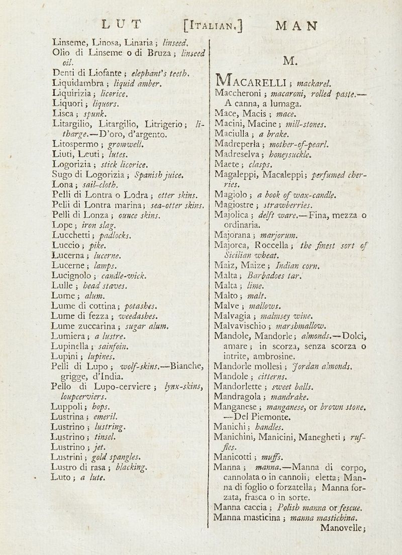 Linseme, IJnosa, Llnaria ; linseed. Olio di Linseme o di Bruza j linseed oil. Denti di Liofante ; elephant's teeth, Liquidambra ; liquid amher, Liquirizla \ licorice, Liquori; liquors, Lisca; spunk, Litargilio, Litargilio, Litrigerlo j li- tharge,—^D’oro, d'argento. Litospermo ; gromwelL Liuti, L.euti j lutes, Logorizia ; stick licorice, Sugo di Logorizia \ Spanish juice* Lon a; sail-cloth, Pelli di Lontra o Lodra ; otter skins, Pelli di Lontra marina; sea-otter skins, Pelli di L onza; ounce skins, Lope; iron slag. Lucchetti; padlocks, Luccio; pike, Lucerna; lucerne. Lucerne; lamps, Lucignolo; candle-wick, Lulle ; head staves, Lome; alum, Lume di cottina; potashes, Lume di fezza ; weedashes, Lume zuccarina ; sugar alum, Lumiera; a lustre. Lupin el la ; sainfoin. Lupini; lupines, Pelli di Lupo ; wolf-skins, grigge, d'lndia. Pello di Lupo-cerviere ; lynx-skins^ loupcerviers, Luppoli j hops, Lustrina; emeril, Lustrino ; lustring, Lustrino; tinsel, Lustrino ; jet, Lustrini; gold spangles, Lustro di rasa j blacking, Luto; a lute. M. ^^/TaCARELLI ; mackarel, Maccheroni; macaroni^ rolled paste,— A canna, a lumaga. Mace, Macis ; mace, Macini, Macine; mill-stones, Maciulla ; a brake, Madreperla; mother-of-pearl, Madreselva; honeysuckle, Maete; clasps, Magaleppi, Macaleppi; perfumed cher^ ries, Magiolo ; a book of wax-candle, Magiostre ; strawberries. Majolica ; delft ware,—Fina, mezza o ordinaria. Majorana; mar jorum, Majorca, Roccella; the finest sort of Sicilian wheat, Maiz, Maize ; Indian corn, Malta; Barbadoes tar, Malta; lime, Malto; malt, Malve ; mallows, Malvagia ; malmsey wine, Malvavischio; marshmallow, Mandole, Mandorle; almonds,— amare; in scorza, senza scorza o intrite, ambrosine. Mandorle mollesi; Jordan almonds, Mandole ; citterns, Mandorlette ; sweet balls, Mandragola; mandrake. Manganese ; manganese^ or brown stone, —Del Piemonte. Manichi; handles, Manichini, Manicini, Manegheti; ruf- fles. Manicotti; muffs. Manna ; manna,—Manna di corpo, cannolata o in cannoii; eletta; Man- na di foglio o forzatella; Manna for- zata, frasca o in sorte. Manna caccia ; Polish manna or fescue. Manna masticina j manna mastichina, Manovelle;