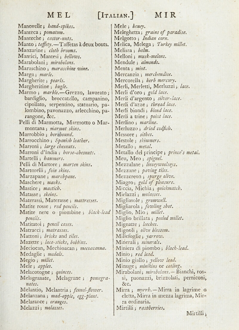 Manovelle i handspikes. Manteca; pomatum. Manteche; castOT’-nuts, Manto ; taffety.—Taffetas a deux bouts. Manzarine; cloth brooms, Mantici, Mantesi j bellows, Marabolani; mirobolans. Maraschino; maraschine wine. Marga; marie, Margherite; pearls, Margheritine ; bugle, Marmo ; marble,—Grezzo, lavorato \ bardiglio, broccatello, campanino, cipollato, serpentine, statuario, pa- lombino, pavonazzo, arlecchino, pa- rangone, bte, Pelli di Marmotta, Marmotto o Mar- montana 3 marmot skins, Marrobbio 3 horehound, Marrocchino 3 Spanish leather, Marroni 3 large chesnuts, Marroni d'India 5 horse-chesnuts, Martelli 3 hamfners. Pelli di Martore 3 marten skins. Martorelli 3 foin skins. Marzapane 3 marchpane, Maschere3 masks, Mastice 3 mastich, Matasse 3 skeins, Materassi, Materasse ; mattresses, Matite rosse 3 red pencils, Matite nere o plombine 3 black-lead pencils, Matitatoi 3 pencil cases, Matracci 3 matrasses. Mattoni 3 bricks and tiles. Mazette 3 lace-sticks^ bobbins, Meciocan, Mcchioacan 3 mecoacanna, Medaglie 3 medals, Megio 3 millet, Mele 3 apples, Melacotogne 3 quinces, Melagranate, Melagrane 3 pomegra- nates, Melantio, Melantria 3 fennel-flower, Melanzana 3 mad-apple^ egg-plant, Melarance 3 oranges, Melazzi 3 molasses. Mele 3 honey. Meleghetta 3 grains of paradise, Melgotto 3 Indian corn, Melica, Melega 3 Idrkey millet, Melissa 3 balm, Melloni 3 musk-melons, Mendule 3 almonds. Menta 3 mint, Mercanzia 3 merchandise, Mercorella 3 herb mercury. Merli, Merletti, Merluzzi 3 lace. Merli d’oro 3 gold lace. Merli d’argento 3 silver-lace. Merli d’azze 3 thread lace. Merli biondi 3 blond lace, Merli a trine 3 point lace. Merlino 3 marline, Merluzzo 3 dried codfish. Messore 3 sithes. Mestole 3 skimmers, Metallo 3 metal. Metallo del principe 3 prince's metal. Meu, Meo 3 spignel, Mezzalane 3 linseywoolseys, Mezzane 3 paving tiles. Mezzereon 3 spurge olive, Miagro 3 gold of pleasure. Miccia, Michia3 quickmatch. Mielazzi 3 molasses. Mi^liasole 3 vromwell, Migliarola 3 fowling shot, Miglio, Mio 3 millet. Miglio brillata 3 peeled millet, Mignatte 3 leeches. Mignoli 3 olive blossom, Millefoglie 3 yarrow. Mineral! 3 minerals. Miniera di piornbo3 black-lead, Minio 3 red lead. Minio giallo 3 yellovo lead, Minnge3 minikins or catling, Mirabolani3 mirobolans. — Bianchi, ros- si, paonazzi, brizzolati, perniconi, &c, Mirra 3 myrrh,—Mirra in lagrime o eletta, Mirra in mezza lagrima, Mir» ra ordinaria. Mirtllli 3 raspberries. % Mlrtilli ^