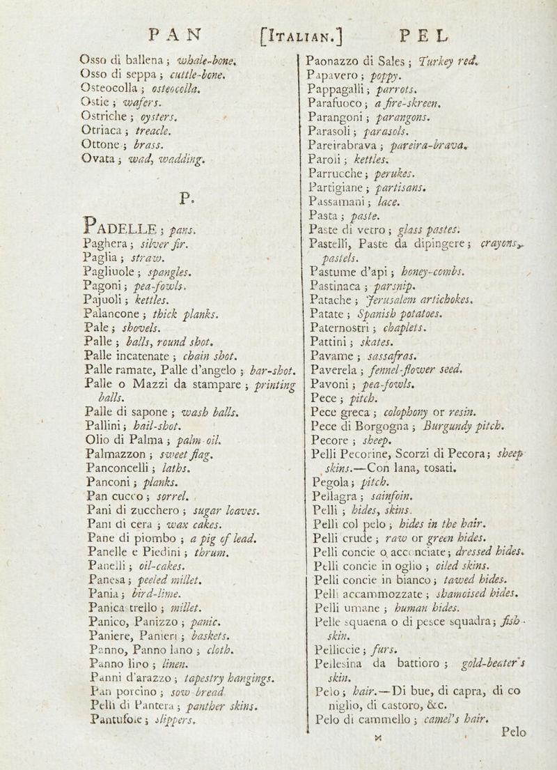 Osso di ballena; whaler-hone. Osso di seppa ^ cuttle-hone. OsteoGolla; osteocclla. Ostie ; 'Wafers. Ostriche; oysters. Otriaca; treacle. Ottone ; brass. Ovata \ wad^ wadding. P. Padel .LE ; pans. Paghera; silver fir. Paglia; straw. Pagliuole; spangles. Pagonij pea-fowls. Pajuoli; kettles. Palancone 5 thick planks. Pale; shovels. Palle ; halls^ round shot. Palle incatenate ; chain shot. Palle ramate, Palle d’angelo ; har-shot. Palle o Mazzi da stampare \ printing halls. Palle di sapone ; wash halls. Pallinij hail-shot. Olio di Palma j palm-oil. Palmazzon ; sweet flag. Panconcelli, laths. Panconi; planks. Pan cucco ; sorrel. , Pani di zucchero ; sugar loaves. Pam di cera ; wax cakes. Pane di piombo ; a pig of lead, Panelle e Pied ini ; thrum. Panelii; oil-cakes. Pane^a j peeled millet. Pania, hird-lirne. Panica- trcllo ; millet. Panico, Panizzo j panic. Panic re, Panieri ; baskets. Panno, Panno iano 3 cloth. Panno lino ; linen. Pdnni d’arazzo ; tapestry hangings. pan porcino j sow bread Pelh di Pantera 5 panther skins. PantufoiC I Uppers, Paonazzo di Sales ; Turkey red., Papavero; poppy. Pappagalii; parrots. Parafuoco; a fire-skreen. Parangoni; parangons. Parasoli; parasols. Pareirabrava; pareira-hrava. Paroii; kettles. Parrucchej perukes. Partigiane; partisans. Passamani; lace. Pa sta \ paste. Paste di vetro ; glass pastes. Paste Hi, Paste da dipingere j crayons^ • Pastume d’api; honey-combs. Pastinaca \ parsnip. Patache ; Jerusalem artichokes. Patate; Spanish potatoes. Paternostri; chaplets. Pattini 3 skates. Pavame ; sassafras, Paverela ^ fennel-flower seed. Pavoni \ pea-fowls. Pece pitch. Pece greca ; colophony or resin. Pece di Borgogna 3 Burgundy pitch, Pecore j sheep. Pelli Pecorine, Scorzi di Pecora; sheep' skins.—Con lana, tosati, « Pegola; pitch. Pellagra 5 sainfoin. Pelli ; hides^ skins. Pelli col pelo j hides in the hair. Pelli crude ; raw or green hides. Pelli concie o, acc( nciate; dressed hides. Pelli concie in ogiio j oiled skins. Pelli concie in bianco tawed hides. Pelli accammozzate ; shamoised hides. Pelli umane ; human hides. Pelle iquaena o di pesce squadraj fish - skin. Peiliccie; furs. Peilesina da battioro ; gold-beater s skin. Pelo; hair.—Di bue, di capra, di co nit^lio, di castoro, &c. Pelo di cammello ; cameVs hair* X I Pelo