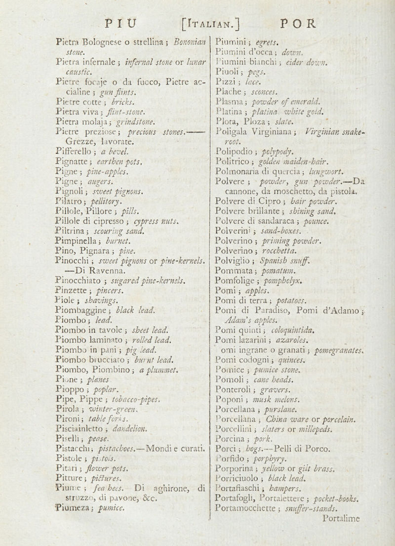 Pietra Bolognese o strellina ; Bononian stone. Pietra infernale j infernal stone or lunar caustic. Pietre focaje o da fucco, Pietre ac- cialine ; gun fdnts. Pietre cotte ; bricks. Pietra viva; flint-stone. Pietra molaja; grindstone. Pietre preziose; precious stones. Grezze, lavorate. Pifferello ; a bevel. Pignatte j earthen pots, Pigne ; pine-apples. Pigne; augers. Pignoli i svoeet pignons. Pilatro^ pellitory. Plllole, Pillore 3 pills. Pillole di cipresso 3 cypress nuts. Piltrina3 scouring sand. Pimpinella 3 bur net. PinO;, Pignara 3 pine. Pinocchi ; sweet pignons or pine-kernels. —Di Ravenna. Pinocchiato 3 sugared pine-kernels. Pinzette 3 pincers. Piole; shavings. Piombaggine 3 black lead. Pionnbo3 lead. Piombo in tavole 3 sheet lead. Piombo laminato 3 rolled lead. Pionnbo in pani 3 pig lead. Piombo brucciaro 3 burnt lead. Piombo, Piombino 3 a plummet. Piwiie 3 planes Pioppo 5 poplar. Pipe, Pippe 3 tobacco-pipes. Pirola 3 winter-green. P i ton i 3 table fori s. Pisciainietto 3 dandelion. Piselli 3 pease. Pistacchi; pistachoes.—Mondie curati. Pistole 3 pi.-tvls. Pitari 3 flower pots. Pitture 3 pictures. PiuiTie 3 fea bees. Di aghirone, di stri'zzo, di pavone, &c. Piumeza 3 pumice. Pin mini 3 egrets. Piumini d’occa3 down. I'iumini bianchi 3 eider down. Pin oil 3 pegs. Pizzi 3 lace. Piache 3 sconces. Plasma 3 powder of emerald. Platina 3 platina white gold. Piota, Pioza 3 slate. Poligala Virginiana; Virginian snake root. Polipodio 3 polypody. Politrico 3 golden maiden-hair. Polmonaria di quercia3 lungwort. Polverc 3 powder^ gun powder.—Da cannone, da moschctto, da pistola, Polvere di Cipro 5 hair powder. Poivere brillante 3 shining sand. Polvere di sandaraca 3 pounce. Polverini 3 sand-boxes. . Polverino 3 priming powder. Polverino 3 rocchetta. Polviglio 3 Spanish snuff. Pommata3 pomatum. Pomfolige 3 pomphclyx. Pomi 3 apples. Pomi di terra 3 potatoes. Pomi di Paradiso, Pomi d’Adamo 3- Admn s apples. Pomi quinti 3 coloquintida. Pomi lazarini 3 azaroles. omi ingrane o granati 3 pomegranates. Pomi codogni; quinces. Pom ice 3 pumice stone. Pomoli 3 cane heads. Ponteroli 3 gravers. Poponi 3 musk melons, Porcellana 3 purslane. l^orccilana 3 China ware or porcelain. Porceliini 3 slaters or miUepeds. Porcina 3 pork. Porci 3 bogs.—Pelli di Porco. Porfido 3 porphyry. Porporina 3 yellow or gilt brass. Porriciuoio 3 black lead. Portafiaschi 3 hampers. Portafoglij Portalettei e 3 pocketAooks. Portamocchette 3 snufl'er-stands. Portaliine