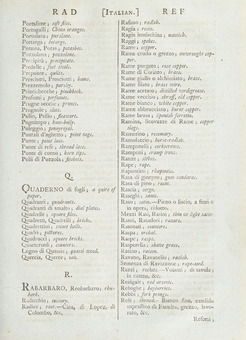 RAD [Italian.] R E F Portalime ; soft files. Portogalli ^ China oranges. Portulaca; purslane. Pottarga; hotargo. Potassa, Potas j potashes. Pozzolana 5 pozzolane. Precipita ; precipitate. Preaellc ; foot stools. Preponte, quilts. Presciutrij Prosciutti ^ hams. Prezzemolo j parsley. Princibbecche; pinchbeck. Profumi \ perfumes. Prugne secchc j prunes. Prugnole j sloes. Psilioj Psillo ; flea-wort. Piignitopo ; knee-hdly. Puleggio; pennyroyal. Puntali d’aghetto ; point ta.gs. Punte; point lace. Punte di refe j thread lace. Punte di corno \ horn tips. Pelli di Puzzola; fitchets. QuADERNO di fogli J a quire of paper. Quadrant!; quadrants. Quadrant! di smalco ; dial plates. Quad relie ; square files. Quadretti, Qnadrelii 5 brich. Quadrettini; sweet halls. Ql]adri j piblures. Quadrucci; square bricks. Quarteruoli j counters. Legno di Quassia ; quassi wood. Quercia^, Querce; oak. R. l^ABARBARO, Reobarbaroj rhu- barb. Radicchio 5 succory. Kadice; root.-—Cina^ di Lopez^ di Colombo^ &c. Rafano j radish. Ragia ; resin. Ragia lentischina \ mastich. Raggi 9 spokes. Rame; copper. Rame crudo o grezzoj unwrought cop^ per. Rame purgato ; rose copper. Rame di Corinto 9 brass. Rame sriallo o alchimiato; brass. Rame filato ; brass wire. Rame acetato 9 distilled verdigrease. Rame vecchio 9 shruff^ old copper. Rame bianco 9 white copper. Rame abbrucciato 9 burnt copper. Rame brusa 9 Spanish ferretto. Ramina, Scovazze di Rame 9 copper slags. Ramerino 9 rosemary. Ramolaccio9 horse-radish. Ramponelli 9 corkscrcivs. Ramponi 9 cramp irons. Ranze 9 sithes. Rape 9 rape. Kapontico 9 rhapontic. Rasa di ginepro 9 gum sandarac. Rasa di pino 9 resin. Rascia 9 serge. Raseghi 9 saws. Raso 9 satin.—Pieno o liscioj a fiori o in opera, ridotto. Mezzi Rasi, Rasini 9 thin or light satin. Rasoi, Rasadori 9 r^22:^rj. Rasonati 9 counters. Raspa 9 orchal. Raspe 9 rasps. Rasperelia9 shave grass. Ratino 9 rateen. Ravano, Ravanelio 9 radish. Semenza di Ravizzone 9 rape-seed. Razzi 9 rockets.—Voianti 9 di tavola 9 in catena, &c. Realgale 9 red arsenic. Rebaghe 9 hay berries. Rebbi 9 fork prongs. Refe 9 thread.- Bianco fino^ candido sopraflino di Piandra^ grczzo, iavo- rato^ &c. Pwcforsi 9