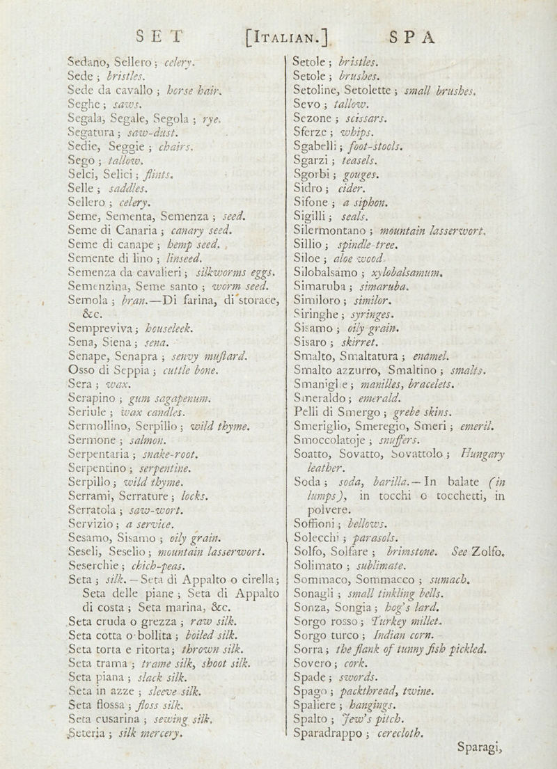 Sedano, Sellero ^ celery, Sede ; bristles. Sede da cavallo ; hcrse hair. Seghc; sazvs, Segala^, Segale^ Segola ; rye. SeQ:atiira; saiv-diist. Sedie, Seggie ; chairs, Scgo ; tallozv, Selcij Sclici j flints^ Selle; saddles. Sellero j celery. Seme, Sementa, Semenza ; seed. Seme di Canaria ^ canary seed. Seme di canape ; hemp seed. Semente di lino ; linseed. Semenza da cavalieri; silkworms eggs, Semenzina, Seme santo ; worm seed. Semola j bran.—Di farina, di'storace, &c. Semprevivaj hcuseleek. Sena, Siena; sena. Senape, Senapra ; se?ivy mufiard. Osso di Seppia 3 cuttle bone. Sera ; wax. Serapino j gum sagapeyium. Seriule ; wax cayidles. Sermollino, Serpilio ; wild thyme, Sermone ; salmon. Serpentaria; snake-root, Serpendno; serpentine. Serpillo; zvild thyme. Serrami, Serrature; locks. Serratola ; saw-wort. Servizio; a service. Sesamo, Sisamo ; oily grain. Seseli, Seselio; mountain lasserwort. Seserchie 5 chich-peas. Seta 5 silk. — Seta di Appalto o cirella^ Seta delle piane i Seta di Appalto di costa ; Seta marina, See. Seta cruda o grezza ; raw silk. Seta cotta o-bollita ; boiled silk. Seta torta e ritorta; thrown silk. Seta tram a ; trame silky shoot silk. Seta piana ; slack silk. Seta in azze ; sleeve silk. Seta fiossa ^ floss silk. Seta cusarina ; sewing silk. ;Seter;a > silk mercery. Setole; bristles. Setole ; brushes. Setoline, Setolette ; small brushes, Sevo ; tallow. Sezone ; scissars. Sferze; zvhips. S gabelli; foot-stools, Sgarzi ; teasels. Sgorbi; gouges, Sidro; cider. Sifone ; a siphon. Sigilliseals. Silermontano ; mountain lasserzvort, Sillio j spindle tree, Siloe; aloe zvoed Silobalsamo j xylohalsamim, Simaruba \ simaruba. Similoro; similor, Siringhe; syringes, Sisamo ; oily grain, Sisaro \ skirret. Smalto, Smaltatura; enamel. Srnalto azzurro, Smaltino ; smalts, Smaniglie; manilleSj bracelets, Smeraldo^ emerald. Pelli di Smergo ; grebe skins. Smeriglio, Smeregio, Smeri j emeril, Smoccolatoje ; snuffers. Soatto, Sovatto, bovattolo 5 Hungary leather. Soda; soduy barilla.—\x\ balate (in lumps)y in tocchi o tocchetti, in polvere. Soffioni; bellows. Solecchi ; parasols. Solfo, Soifare ; brimstone. See Zolfo, Solimato ; sublimate. Sommaco, Sommacco ; sumach, Sonagli ; small tinkling bells. Sonza, Songia ; hofls lard. Sorgo rosso; Turkey millet. Sorgo turco ; Indian corn. Sorra; the flank of tunny flsh pickled, Sovero; cork. Spade; swords. Spago; packthready twine. S pal iere ; hangings, Spalto ; Jew's pitch, Sparadrappo ; cerecloth, Sparagi,