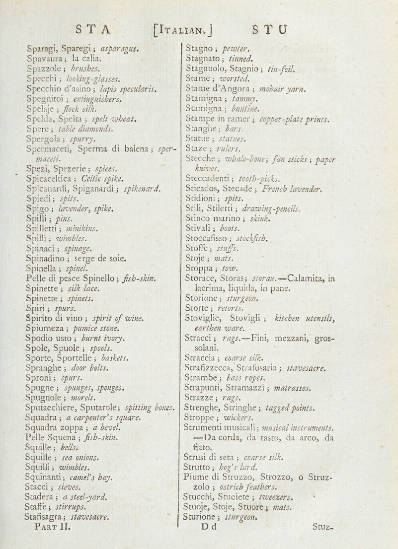 Sparagi, Sparegi; asparagus, Spavaura; ia calia. Spazzole ; brushes. Specchi ; looking-glasses. Specchio d’asino; lapis specularis. Spegnitoi ; extinguishers. Spelaje ; flock silk. Spelda, Speka ; spelt wheat. Spere ; table diamonds. Spergola; spurry. Spermaceti, Sperma di balena ; sper^ maceti. Spezi, Spezerie; spices. Spicaceltica ; Celtic spike. Spicanardi, Spiganardi; spikenard. Spiedi; spits. Spigo; lavender^ spike. Spilli; pins. Spilletti j minikins. Spilli; wimbles. Spinaci; spinage. Spinadino ; serge de sole. Spinella; spinel. Pelle di pesce Spinello i flsh-skin. Spinette j silk lace. Spinette; spinets. Spiri ; spurs. Spirito di vino ; spirit of wine. Spiumeza; pumice stone, Spodio usto ; burnt ivory. y Spole, Spuole ; spools. Sporte, Sportelle; baskets. Spranghe; door bolts. Sproni j spurs. Spugne; spunges^ sponges. Spugnole morels. Sputacchiere, Sputarole; spitting boxes. Squadra ; a carpenter^s square. Squadra zoppa ; a bevel. Pelle Squena; fish-skin. Squille; bellsi Squille j sea onions. Squilli; wimbles. Squinanti; camel's hay. Stacci; sieves. Stadera; a steel-yard. StafFe; stirrups'. Stafisagra; staves acre. Part II. Stagno; pewter. Stagnate, tinned. Stagnuolo, Stagnio; tin-foiL Stame ; worsted. ' ■ Stame d’Angora ; mohair yarn. Stamigna ; taynmy. Stamigna ; buntine. Stampe in ramer ; copper-plate prints. Scanghe; bars. Statue ; statues. Staze ; rulers. Stecche ; whaler-hone \ fan sticks ; ptiper knives. Steccadenti; tooth-picks. Sticados, Stecade ; French lavender. Stidioni; spits. Stili, Stilecti; drawing-pencils. Stinco marine j skink. Stivali; boots. Stoccafisso ; stockfish. StofFe \ stuffs. Stqje i mats. Stoppa; tozv. Storace, Storas; Calamita, ia lacrima, liquida, in pane, Storione; sturgeon. Srorte \ retorts. Stoviglie, S to vigil ; kitchen utensilsy earthen ware. Stracci; rags.—F'miy mezzani, gros- solani. ' Stracci a ; coarse silk. Strafizzecca, Strafusaria; stavesacre. Strambe; bass ropes. Strapunti, Stramazzi; matrasses. Strazze; rags. Strenghe, Stringhe ; tagged points. Stroppe; wickers. Strumenti musicali; musical instruments. —Da corda, da tasto, da arco,, da fiato. Strusi di seta ; coarse silk. Strut to ; hogs lard. Plume di Struzzo, Strozzo, o Struz- zolo ; ostrich feathers. Stucchi, Stuciete ; tweezers. Stuoje, Stoje, Stuore; ynats. Sturionc ] sturgeon. D d Stuz-