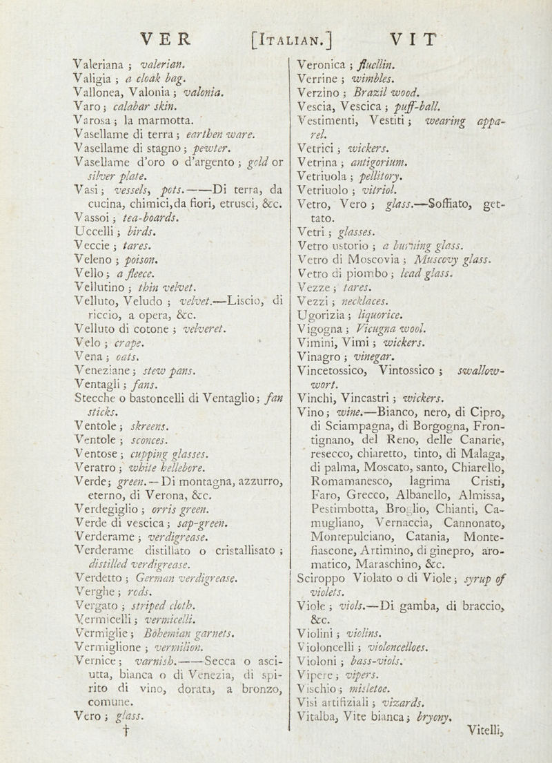 Valeriana ; valerian, Valigia \ a cloak hag, Vallonea, Valonia; valonia, Varo^ calabar skin, Varosa; la marmotta. Vasellame di terra; earthen ware. V asellame di stagno ; pewter, Vasellame d’oro o d’argento ; gold ox silver plate, Vasi; vessels^ pots, Di terra, da cucina, chimlci,da fiori, etrusci, &c. Vassoij tea-hoards, Uccelli ^ birds, V eccie ^ tares, Veleno \ poison, Velio; a fleece, Vellutino ; thin velvet. Velluto, Veludo ; velvet.—Liscio, di riccio, a opera, &c. Velluto di cotone ; velveret, Velo ; crape. Vena ; oats. Veneziane; stew pans, Ventagli; flans, Stecche o bastoncelli di Ventaglio; fan sticks, V entole; skreens, Ventole ; sconces. Ventose; cupping glasses. Veratro; white hellebore. Verde; green.•—'Dx montagna, azzurro, eterno, di Verona, &:c. Verdegiglio ; orris green. Verde di vescica; sap-green, V^erderame ; verdigrease, Verderame distiliato o cristallisato ; distilled verdigrease. Verdetto ; German verdigrease, Verghe; reds, Vergato ; striped cloth. Vermicelli; vermicelli, Vermiglie; Bohe?man garnets, Vermiglione ; vermilion. Vernice; varnish, Secca o asci- utta, bianca o di Venezia, di spi- rito di vino, dorata, a bronzo, comune. Vero ; glass, t Veronica ; fluellin, Verrine ; wimbles, Verzino ; Brazil wood, Vescia, Vescica ; pujfl-ball, Vestimenti, Vestiti; wearing appa- rel, Vetrici; wickers, V etrina; antigorium, Vetriuola; pellitory, Vetriuolo ; vitriol, Vetro, Vero ; glass,—Soffiato, get- tato. Vetri ; glasses. Vetro nstorio ; a humiing glass. Vetro di Moscovia ; Muscovy glass, Vetro di piombo ; lead glass, Vezze; tares. Vezzi; necklaces. Ugorizia; liquorice, V igogna ; Vicugna wool, Vimini, Vimi; wickers, Vinagro ; vinegar, Vincetossico, Vintossico ; swallow- wort. Vinchi, Vincastri; wickers. Vino; wine,—Bianco, nero, di Cipro^ di Sciampagna, di Borgogna, Fron- tignano, del Reno, delle Canarie, ' resecco, chiaretto, tinto, di Malaga,, di palma, Moscato, santo, Chiarello, Romaraanesco, lagrima Cristi, Faro, Grecco, Albanello, Almissa, Pestimbotta, Brogiio, Chianti, Ca-- miigliano, Vernaccia, Cannonato, Monrepulciano, Catania, Monte- fiascone, Artimino, di ginepro, aro- matico. Maraschino, &c. Sciroppo Violato o di Viole; syrup of violets, Viole ; viols,—Di gamba, di braccio, &c. Violini; violins, Violoncelli ; violcncelloes, Violoni ; bass-viols, Vipere; vipers. V ischio; misletoe. Visi artifiziali; vizards, Vitaiba, Vite bianca; bryony, Vitelli,