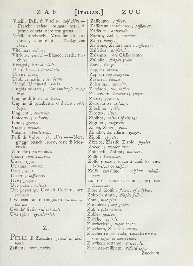 Vltelli, Pelli diVItelloi calfskins.— * Fresche, salate, bi unate nere, di prima concia, nere con grana. Vitelli turcheschi, Mussolini di cor- dovan, Chiuselini y ^rurkey calf skins. Vitellinai vellum. Vitriolo j vitriol.—Bianco, verde, tur- chino. Vivagni; lists of cloth. Ule di bruza ; linseed oil. Ulive; olives. Umblici marini ; sea beans. Uncini, Uncinetti y hooks. Unghia odorata ; Constantinople sweet hoof. Unghie di bue ; ox-hoofs. Unghie di granbestia o d’alcis j elk^s hoofs. Unguenci; ointment. Unicorno 3 unicorn. Unto 3 grease. Vocie 3 needles. Volanti 3 shuttlecocks. Pelli di Volpe 3 fox skins. Nere, grigge, bianche, rosse, rosse di Mos- covia. Vomiche 3 poison nuts. Uosa 3 spatterdashes. Uova3 eggs. Urianna 3 annatto. Urne3 urns. Usfaru 3 safflower. Uve 3 grapes. Uve passe 3 raisins. Uve passerine, Uve di Corinto 3 dry currants. Uve candiote o cangiote 3 raisins of the sun. Uve de' frati 3 red currants. Uva spina 3 gooseberries. z. Pelli dl Zaccale3 jackal or deeh skins. ZafFera 3 saff'er^ zaffre. ZafFerano; saffron. ZafFerano saracinesco 3 safflower. ZafFetica 3 asafcetida. Zaffiro, Zafile 3 sapphire. Zaffi 3 bungs. ZalFrone, ZafFaranone 3 safflower. Zalfetica 3 asafcetida. Zalsanto. See Giallo santo. Zallolin 3 Naples yellow. Zane 3 fringe. Zappe 3 spades. Zappa 3 red shagreen. Zavorra 3 ballast. Zelamina 3 calamine. Zendado 3 thin taffety. Zenzovero, Zenzero 3 ginger. Zesso 3 gypsum. Zettovario 3 zedoary. Zibellino 3 sable. Zibett03 civet. Zibibbi 3 raisins of the sun. Zigrino 3 shagreen. Zinco, Zing0 3 zinc. Zinzibo, Zinzifaro 3 ginger. Zipoli 3 spigots. Zizzibe, Zizzife, Zizole 3 jujubes. Zoccoli 3 wooden shoes. Zolfanelli, Zoifini 3 matches, Zolfo 3 brimstone, Zolfo grezzo, rozzo o canino 3 ram brimstone or sulphur. Zolfo cavallino 3 sulphur caballi-- num. Zolfo in carinella o in pane 3 roll' brimstone. Fiore di Zolfo 3 flowers of sulphur. Zolfo frustrato 3 Naples yellow. Zoni 3 ninepins. Zorzolena 3 oily grain. Zubi 3 jube raisins. Zubie3 jujubes. Zucche 3 gourds. Zuccheriere 3 sugar boxes. Zucchero, Zucaro 3 sugar. Zucchero moscovada, mascaba e rosso 3 raw suzar or moscovado. Zucchero rottame 3 cassonade. Zucchero raffinato 3 refined sugar. Zucchero