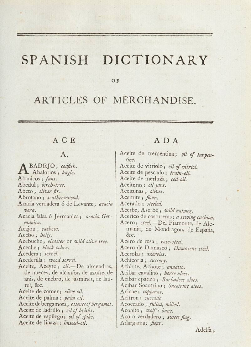SPANISH DICTIONARY OF ARTICLES OF MERCHANDISE. ACE A. ABADEJO; codfish. Abalorios j bugle, Abanicos; fans. Abcdul 5 birch-tree, Abeto i silver fir, Abrotano j southernwood. Acacia verdadera 6 de Levante; acacia vera. Ac acia falsa 6 Jermanica^ acacia Ger- manica. Acajou ; cashew. Acebo ; holly. Acebuche ; oleaster or wild olive tree. Aceche ; black ochre. Acedera; sorrel. Acedcriila; wood sorrel. Aceite, Aceyte ; oil.—Tit almendras, de nuecesj de alcanfor, de azufre, de anis, de enebro, de jasmines, de lau- rel, &c. Aceite de comer j olive oil. Aceite de palma; falm oil. Aceite de bergamota \ essence of bergamot. Aceite de ladrilio ; oil of bricks. Aceite de espiiego; oil of spike, Aceite de linaza j linseed-oiL ADA Aceite de trementina i qU of turpen^^ tine. Aceite de vitriolo; oil of vitriol. Aceite de pescado ; train-oil, Aceite de merluza \ cod-oil, Aceiteras; oil jars. Aceitunas ; olives, Acemite; flour. Acerado; steeled. Acerbe, Asei be ; wild nutmeg. Acerico de costureras; a sewing cushion, Acero; steel.—Del Piamonce, de Ale- mania, de Mondragon, de Espana, &c. Acero de rosa ; rose-steel. Acero de Damasco ; Damascus steel, Acerolas; azeroles. Achicoria ; succory. Achiote, Achote ; ajinatto. Acibar cavalino ; horse aloes. Aclbar epatico ; Barbadoes aloes. Acibar Socotrino ; Sucotrine aloes, Aciche; copperas. Acitron ; succade Acoceado \ fulled:, milled. Aconito ; wolfs bane. Acoro verdadero ; sweet fiag. Adargama; flour. Adelfa §