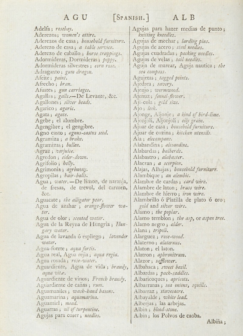 I ALB [Spanish. A G U Adelfa; rosehay. Aderezos; women's attire, Aderezos de casa ; household furniture, Aderezo de casa; a table service, Aderezo dc caballo ; horse trappings. Adormidcras, Dormlderas; poppy, Adormideras silvestres; corn rose. A-draganto; gum dragon. Afeite; paint. Afrecho ; bran. Afustes ; gun carriages, AgalldS; galls.—De Levante, &c. Agallones; silver beads. Agarico; agaric. Agata; agate. Agebe; el alumbre. Agengibre ^ el gengibre. Agno casto \ agnus-castus seed. Afframiza ; a brake, Agramizas; hullen. Agraz ; veiyuice. Agredon ^ eider-down. Agrifolio j holly, Agrimonia; agrimony, Agropilas; hair-balls, Agua i water.—-De limon, de naranja^ de fresas, de trevol, del carmen, &c. Aguacate \ the alligator pear. Agua de azahar j orange-fower wa- ter, Agua de olor ; scented water. Agua de la Reyna de Hungria; Hun- gary water. Agua de lavanda 6 espliego j lavender water, /igua-fuerte ; aqua forth. ilgua real, Agua rejia; aqua regia. Agua rosada; rose-water. Aguardiente, A.gua de vida 3 brandy^ aqua viti€. Aguardiente de vinos; French brandy. Aguardiente de caiias ; rum. Aguamaniies; wash-hand basons, Aguamarina; aquamarina. Aguamiel; mead. Aguarras; oil of turpentine, Agujas para coser; needles. Agujas para hazer medias de punto; knitting knee dies. Agujas de mechar ; larding pins. Agujas de acero ; steel needles. Agujas cuadradas; packing needles, Agujas de veias; sail needles. Aguja de marear, Aguja nautica ; the sea compass. Agujetas ; tagged points, Ajedrea ; savory. Ajenjo ; wormwood. Ajenuz ; fenn el-flower. Aji-cola ; gold size. Ajo; leek, A]onge, Aljonje ; a kind of bird-lime, Ajonjoli, Aljonjoli; oily grain. A] liar de casa ; household furniture, Ajuar de cozina; kitchen utensils. Ala ; elecampane. Alabandina ; almandine, Ala bard as ; halberds, Alabastro ; alabaster. Alacran ; a scorpion, Alajas, Alhajas; household furniture, Alambique ; an alembic, Aiambre de cardas; card wire, A iamb re de la ton ; brass wire, Aiambre de hierro ; iron wire, Alambrillo 6 Platiila de plato 6 oro; gold and silver wire. Alamo ; the poplar. Alamo temblon ; the asp^ or aspen tree. Alamo negro; alder, Alana ; tripoli. Alarguez ; rose-wood. Alaterno; alaternus, Alaton; el laton. Alatron; aphronitrum, Alazor; sajfliower, Albahaca; sweet basil. Albardas; pack-saddles. Albaricoques; apricots, Albarranas ; sea onions3 squills, Albarraz ; stavesacre. A j bay aide ; white lead, Albeijas ; las arbejas. Albin ; bloodstone. Aibin; los Polvos de caoba. Albina;