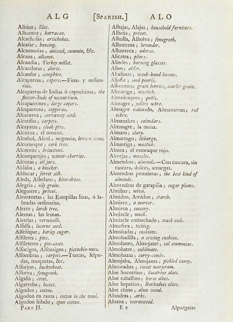 A L G [Spanish.] Albina; lilac, Albornoz; barracan, Alcachofas; artichokes, Alcafar; housing, Alcamonias ; aniseed^ cwnmin^ ^c. Alcana; alkanet, Alcandia; I'urkey millet, Alcandoras ; shirts, Alcanfor ; camphire. Alcaparras \ capers.—Fin as y ord ina- rias. Alcaparras dc Indias 6 capiichinasi the flower-buds of nasturtium, Aicaparrones \ large capers, Alcaparrosa j copperas. Alcaravea j carraway seed. Alcatifas ; carpets. Alcayatas ; cloak-pins. Alcazuz ; el orozuz. Alcohol, Alcol; magnesia^ brown stone, Alcornoque ; cork tree. Alcrevite ; brimstone. Alcuequenjes ; winter-cherries. Alcuzas j oil jars. Aldaba; a knocker, Alducar; ferret silk, Aleda, Alledano ; hive-dross, Alegria ; oily grain, Alegustre; privet, Alemanetas ; las Estopillas lisas, 6 la- bradas ordinarias. Alerce ; larch tree. Alesnas; las lesnas. Aietrias 5 vermicelli. Alfalfa; lucerne seed. Alfenique j barley sugar, Alfileres; pins, Alfileteros ; pin-cases. Alfocigos, Alfonsigos, pistachio-nuts, Alfombras ; carpets.—'Furcas, felpu- das, moquetas, &c. Alforjon; buckwheat, Alforva; fenugreek, Algalia ; civet, Algarroba; locust. Algodon j cotton, Algodon en rama ; cotton in the wool, Algodon hilado ; spun cotton. Part IL A L O I Alhajas, Alajas ; household furniture, A Iheha; privet. Alholla, Alholva; fenugreeks Alhiicema ; lavender, Alhurreca; adnrce. Alicates; pliers. Alindes; burning glasses. Aliso; alder. A1 i a fan as; wash - hand basons, Aljofar ; seed pearls, Alkermes; grain berriesscarlet grain, iMmaciga ; mastich. AI mad raq lies ; quilts. Aimagre ; yellow ochre, Almagre Colorado, Almazarron; red ochre. Almanakes ; calendars. Almangre; la mana. Almaro clary. Aimartago; litharge, Almastiga ; mastich. Almea ; el estoraque rojo. Almejas ; muscles. Alniendras; almonds.—Concascara, sin cascara, dulces, amargas. Almendras pestahetas; the best kind of almonds. Almendras de garapiha \ sugar plums, Almibar; miva. Almidon, Amidon; starch. Almirez ^ a mortar. Aim iron ; succory. Almizcle; musk. Almizcle embuchado ; musk cods, Almofrex; ticking. Almohadas; cushions. Almohadilla; a sewmg cushion. Almohater, Almojater; sal ammoniac. Almohatre; sublimate, Almohazas; curry-combs. Almojaba, Almojama ; pickled tunny, Almoradux ; sweet marjoram. Aloe Socotrino ; Socotrine aloes. Aloe cabailino, horse aloes. Aloe hepatico ; Barbadoes aloes. Aloe chino j aloes wood, Alondras; .arks, Alozna; wormwood, E e Alpargatas