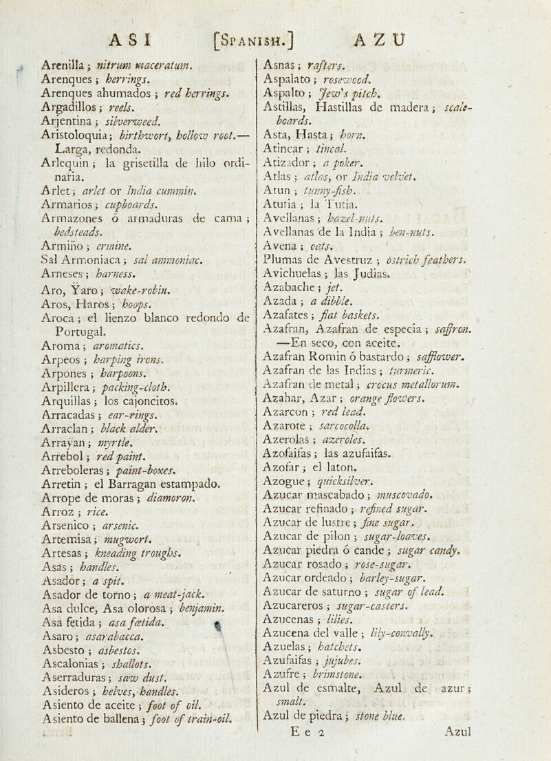 Arcnilla; nltrum maaratum, Arenques ; herrings. Arenques ahumados ; red herrings. Argadillos; reels. Arjentina; silverweed, Aristoloquia; hirthwort^ hollow root.— Larga, redonda. Arlequin; la grisctilla de Iiilo ordi- naria. Arleti arlet or hdia cummin. Armarios; cupboards. Annazones 6 armaduras de cama ; bedsteads. Armino ; ermme. Sal Arrr.oniaca ; sal ammoniac. Arnescs; harness. ArOjYaroj wake-robin. Aros, Plaros; hoops. Aroca; el lienzo bianco redondo de Portugal. Aroma; aromatics. Arpeos; harping irons. Arp ones ; harpoons. Arpillcra j packing-cloth. Arquillas; los cajoncitos. Arracadas j ear-rings. Arraclan; black alder. Array an; myrtle. Arrebol; red paint. Arreboleras; paint-boxes. Arretin ; el Barragan estampado. Arrope de moras ; diamoron. Arroz ; rice. Arsenico ; arsenic. Artemisa; mugwort, Artesas; kneading troughs. Asas; handles. ^ $ Asador; a spit. Asador de torno; a meat-jack. Asa dulccj, Asa olorosa ; benjamin. Asa fetida ; asa fcetida. Asaro; asarabacca. Asbesto ; asbestos. \ Ascalonias ; shallots. Aserraduras; sawdust. \ Asideros ; helves^ handles. Asiento de aceite ; foot of oil. Asiento dc ballenaj foot of train-oil. Asnas; rafters. Aspalato; rosewood. Aspalto ; Jew's pitch. Astillas, Flastillas de madera; scale- boards. Asta, FJasta; horn. Atincar; tincal. Atizador; a poker. Atlas; atlasy or India velvet. A tun ; tunny-fish. Aturia ; la Tutia, Avellanas ; hazel-mUs. Avellanas de la India ; hen-.nuts. Avena i cats. Plumas de Avestruz ; ostrich feathers. Avichuelas ; las Judias. Azabache ; jet. Azada ; a dibble. Azafates; fiat baskets. Azafran, Azafran de especia ; safiron. —En seco, con aceite. Azafran Romin 6 bastardo ; safflower. Azafran de las Indias ; turmeric. Azafran de metal; crocus metallorum. Azahar, i\zar; orange flowers. Azarcon ; red lead. Azarore ; sarcocolla. A zero las ; azeroles. Azofaifas; las azufaifas. Azofar, el laton. Azogue; quicksilver. Kzuczv mascabado; muscovado. Azucar refinado ; refined sugar. Azucar de lustre; fine sugar. Azucar de pilon ; sugar-loaves. Azucar piedra 6 cande ; sugar candy. Azucar rosado ; role-sugar. Azucar ordeado ; barley-sugar. Azucar de saturno ; sugar of lead. Azucareros ; sugar-casters. Azucenas ; lilies. Azucena del valle ; lily-convally. Azuelas; hatchets. Azufaifas ; jujubes. Azufre; brimstone. Azul de esmalte, Azul de azur; smalt. Azul de piedra \ stone blue.