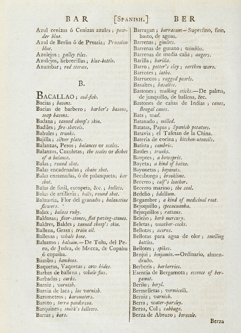 « Azul cenizas 6 Cenizas azules > pow- der blue, Azul de Berlin 6 de Prussia; Prussian blue, Azulejos ; galley tiles^ AzulejoSj liebrecillas; blue-bottle, Azumbar; red storax, B. Bacallao j cod-fish, Bacias; basons, Bacias de barbero; barber's basons soap basons. Bad ana; tanned sheep's skin. Badiles; fire-shovels, Bahules ; trunks, Bajilla; silver plate, Balanzas, Pesos; balances or scales, BalanzaSj Cazoietas; the scales or dishes of a balance, Balas ; round shot, Balas encadenadas ; chain shot, Balas enramadas^ 6 de palanqueta; bar shot, Balas de fusil, escopeta, &c.; bullets, Balas de artilleria ; hallsi round shot, Balaustia, Flor del granado ; balaustine flowers. ^ Balax ; balass ruby, Baldosas; floor-stones^ flat paving-stones, Baldres, Baides j tanned sheep's skin, Ballena, Grasa ; train oil, Ballenas; whale bone, Balsamo ; balsam,— De Tolu, del Pe- ru, de Judea, de Mecca, de Copahu 6 copaiba. Bambu; bamboos, Baquetas, Vaqnetas; cow-hides. Barbas de ballena ; whale-fins, Barbadas ; curbs, Barniz ; varnish, Barniz de laca ; lac varnish, Baronnetros; barometers, Baroto ; terra ponderosa. Barquines; smith's bellows, Barras i bars. Barragan ; harracatn—Supe.tnm, fino, basto, de aguas. Barrenas; gimlets. Barrenas de gusano ; wimbles, Barrenas de media cana; augers. Barilla; barilla. Barro ; potter's clay ; earthen ware, Barrotes ; laths. Barruecos ; ragged pearls, Basaltes; basaltes. Bastones; walking sticks.—Dc palma, de junquillo^ de ballena, &c. Bastones de canas de Indias ; canes Bengal canes. Bata ; wad. Batanado ; milled. Batatas, Papas; Spanish potatoes, Batavia ; el Tafetan de la China. Bateria de cociria ; kitchen-utensils, Batista; cambric, Baules; trunks, Baupres; a bowsprit, Bayeta; a kind of baize. Bayonetas ; bayonets, Becabiinga ; brooklime. Becerro ; calf's leather, Becerro marino; the seal, Bedelio ; bdellium. Begambre ; a kind of medicinal root, Bejuquillo; ipecacuanha. Bejuquillos ; rattans. Beleno; herb mercury, Beletas; weather-cocks, Bellotas; acorns. Bellotas para agua de olor; smelling bottles. Bellotes ; spikes. Benjui; benjamin,—Ordinario, almen- drado. Berberis ; bai^berries. Esencia de Bergamota; essence of ber- gamot. Berilo; beryl, Bermellctas; vermicelli, Berniz varnish, Berra ; water-parsley, Berza, Col; cabbage, Berza de Abruzo; borecole. Berza