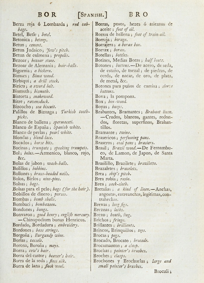 BOR [Spanish.] B R O Berza roja 6 Lombard a ; red cab- bage. Betel, Bede ; heieL Betonica; betony. Betun ; cement, Betiin Judaico; Jew*s pitch, Betun de col men a ; propolis, Bezoar; bezoar stone, Bezoar de Alemania j hair-balls. Bigornia; a hickern, Bimaes; Bima wood. Birbiqui ^ a drill stock, Biricu ; a sword belt. Bismuth; bismuth, Bistorta \ snakeweed. Bitre; ravens duck, Bizcocho; sea biscuit, Palillos de B iznaga ; l^urkish tooth- picks, Blanco de ballena ; spermaceti, Blanco de Espaha ; Spanish white, Blanco de perlas i pearl white. Blond as; blond dace, Bocados; horse bits. Bocinas; trumpets \ speaking trumpets, Bol; bolus,—Armenico, bianco, rojo, &c. Bolas de jabon ; wash-balls, Bolillos 5 bobbins, Bollones; brass-headed nails, Bolos, Birlos j nine-pins, Bolsas; bags. Bolsas para el pelo; bags (for the hair), Bolsillos de dinero; purses. Bombas ; bomb shells. ^ Bombaci; bombazeen, Bondones \ bungs, Bonvaron ; good henry ; englijh mercury. — Chinopodium bonus Henricus. Bordado, Bordadura; embroidery. Bordones; bass strings. Borgoha j Burgundy wine. Borlas; tassels, Borona, Boroha j mays, Borra i cow*s hair. Borra del castor; beaver*s hair, Borra de la seda ; floss silk, Borra de lana ^ flock wool. Borras, posos, hezes 6 asientos de aceite ; foot of oil. ' Borras de ballena; foot of train-oil. Borraja; borage, Borrajera; a borax box, Borrax; borax, Botellas; bottles. Botines, Medias Botas; half boots. Botones ; buttons.—De acero, de seda, de estano, de torzal; de piedras, de cerda, de nacar, de oro, de plata, de metal, &c. Botones para puhos de camisa ; sleeve buttons. Bova i la pompona. Box; box-wood. Boyas; buoys, Brabantes, Bramantes; Brabant linen. —Crudos, blancos, gantes, redon- dos, floretas, superfinos, Braban- tillos. Bramante ; twine. Brasericos \ perfuming pans. Braseros; coal pans brasiers, Brasil i Brazil wood.—De Fernambu- co, de Lamon, de Japon, de Santa Marta. Brasilillo, Brazilete; braziletto. Brazaletes ; bracelets, Brea ; ship*s pitch, Brea rubia j resin, Brea; sack-cloth. Bretanas ; a kind of linen.—Anchas, angostas, entreanchas, legitimas, con- trahechas. Brevas ; long figs, Breznas j laths. Brezo \ heathy ling, Brichos ; fringe. Brillantes ; brilliants. Brincos, Brinquillos; toys, Brocas; pegs. Brocado, Brocato ; brocade, Brocamanton; a clasp. Brochas; painter*s brushes. Broches i clasps, Brochones y Brochuelas ; large and small painter*s brushes^ Broculi;