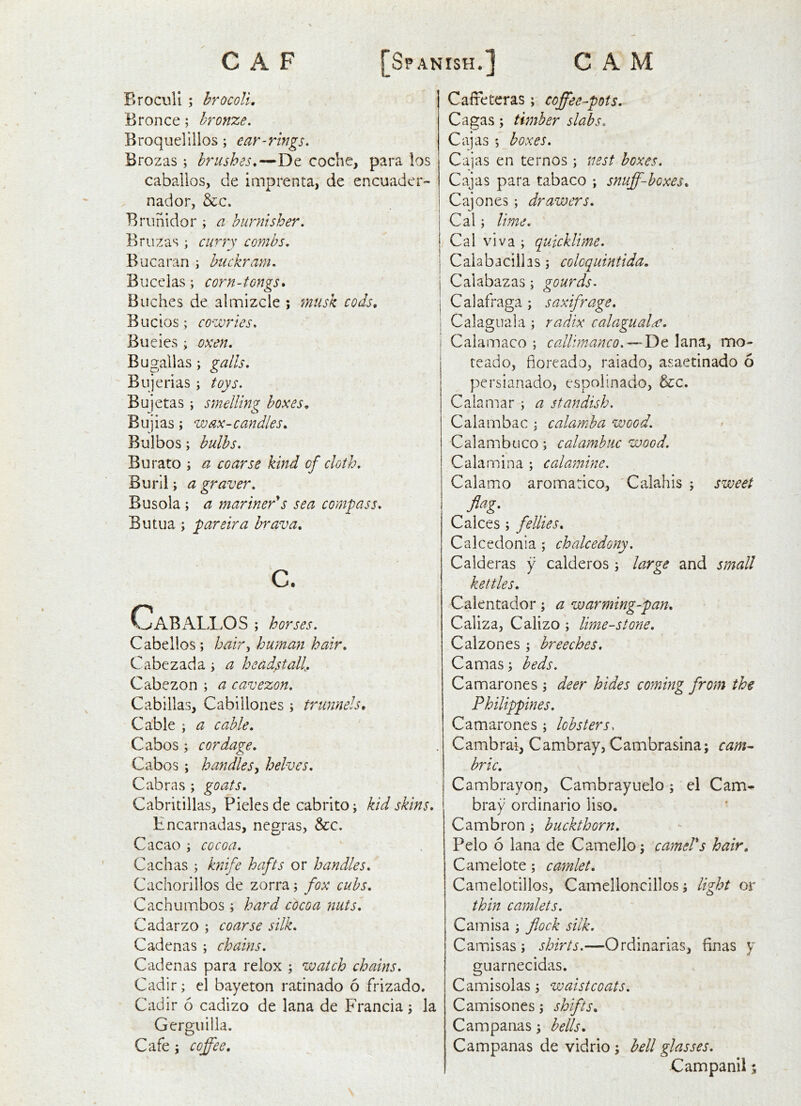 Broculi ; hrocoU, Bronce; bronze. Broquelillos; ear-rings. Brozas ; brushes.—De coche, para los caballos, de imprenta, de encuader- nador, &c. Brunidor ; a burnisher. Bruzas ; curry combs. Bucaran i buckram. Bucelas; corn-tongs. Buches de almizcle ; musk cods, Bucios; cowries. Bueies ; oxen. Bugallas; galls. Bujerias; toys. Bujetas; smelling boxes. Bujias; wax-candles. Bulbos; bulbs. Burato ; a coarse kind of cloth. Buril; a graver. Busola; a mariner's sea compass. Butua; pareira brava. c. Cabali >OS ; horses. Cabellos; hair^ human hair. Cabezada i a headstall. Cabezon ; a cavezon. Cabillas, Cabillones ; trunnels. Cable ; a cable. Cabos ; cordage. Cabos ; handlesy helves. Cabras ; goats. Cabritillas, Pieles de cabrito; kid skins. Hncarnadas, negras, &:c. Cacao ; cocoa. Cachas ; knife hafts or handles. Cachorillos de zorra; fox cubs. Cachumbos; hard cdcoa nuts. Cadarzo ; coarse silk. Cadenas ; chains. Cadenas para relox ; watch chains. Cadir; el bayeton ratinado 6 frizado. Cadir 6 cadizo de lana de Francia 5 la Gerguilla, Cafe j coffee. Caffeteras; coffee-pots. Cagas; timber slabs. Cajas ; boxes. Cajas en tern os ; nest boxes. Cajas para tabaco ; snuff-boxes. Cajones; drawers. Cal; lime. Cal viva ; quicklime. I Calabacilhs; colcquintida. j Calabazas; gourds. I Calafraga; saxifrage. I Calagnala ; radix calagual^. Calamaco ; callimanco. — Y>t lana, mo- teado, fioreado, raiado, asaetinado 6 persianado, espolinado, &:c. C ala mar ; a 3 tan dish. Calambac ^ calamba wood. Calambuco; calambuc wood. Calamina ; calamine. Calamo aromatico, 'Calahis ; sweet flag. Calces ; fellies. Calcedonia ; chalcedony. Calderas y calderos; large and small kettles. Calentador; a warming-pan. Caliza, Calizo ; lime-stone. Calzones ; breeches. Camas; beds. Camarones ; deer hides coming from the Philippines. Camarones ; lobsters. Cambrai, Cambray, Cambrasina; cam^ brie. Cambrayon, Cambrayuelo; el Cam^ bray ordinario liso. Cambron; buckthorn. Pelo 6 lana de CameJlo; camels hair. Camelote; camlet. Camelotillos, Camelloncillos; light or thin camlets. Cam is a ; flock silk. CaiTiisas ; shirts.—Ordinarias, finas y guarnecidas. Camisolas ; waistcoats. Camisones; shifts. Campanas; hells. Campanas de vidrio ; hell glasses.