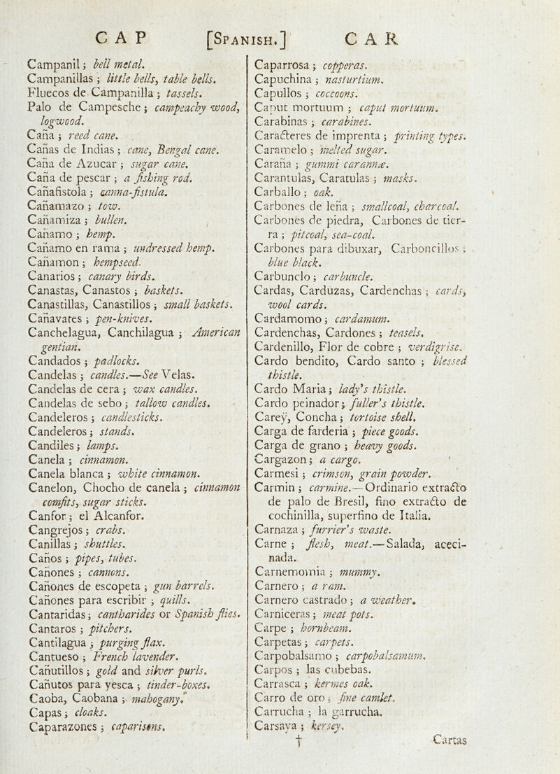 Campanil; Ml metaL Campanulas j little hells^ table hells* Fluecos de Campanilla ; tassels* Palo de Campesche; campeachy wood, logwood* Cana ; reed cane* . Canas de Indias ; cane^ Bengal cane* Cana de Azucar j sugar cane* Cana de pescar j a fishing rod* Canafistola; mnna-fistula. Canamazo ; tow* Canamiza j hullen, Cana mo ; hemp* Canamo en rama ; undressed hemp* Canamon; hemp seed. Canarios; canary birds. Canastas, Canastos; baskets* Canastillas, Canastillos j small baskets. Canavates j pen-knives* Canchelagua, Canchilagua 5 American gentian* Candados ; padlocks. Candelas ^ candles*—See Velas. Candelas de cera ; wax candles* Candelas de sebo i tallow candles* Candeleros ; candlesticks* Candeleros; stands* Candiles; lamps. Canela; cinnamon* Canela blanca j white cinnamon* Canelon, Chocho de canela 5 cinnamon comfits^ sugar sticks* Canfor 5 el Alcanfor. Cangrejos; crabs. Canillas \ shuttles* Canos i pipes, tubes* Canones ; cannons* Canones de escopeta ; gun barrels* Canones para escribir ; quills* Cantaridasi cantharides or Spanish flies* Cantaros pitchers. Cantilagua 3 purging flax* Cantueso 3 French lavender* Canutillos 3 gold and silver purls* Canutos para yesca ; tinder-boxes* Caoba, Caobana 3 mahogany* Capas 3 cloaks* Caparazones 3 caparisons* Caparrosa 3 copperas* Capuchina 3 nasturtium* Capullos 3' coccoons* Caput mortiium 3 caput mortuiim* Carabinas 3 carabines. Caradteres de imprenta 3 printing types* Caramelo 3 fnelted sugar. Carana 3 gmnmi car arm a* Carantulas, Caratulas 3 masks* Carballo; oak. Carbones de Icna 3 small coal, charcoal* Carbones de piedra, Carbones de tier- ra 3 pit coal, sea-coal* Carbones para dibiixar, Carboncilbxs ; blue black* Carbunclo 3 carbuncle* Cardas, Carduzas, Cardenchas 3 cards, wool cards* Cardamomo 3 cardamum* Cardenchas, Cardones 3 teasels* Cardenillo, Flor de cobre 3 verdigrise. Cardo bendito, Cardo santo ; blessed thistle* Cardo Maria 3 lady*s thistle* Cardo pelnador; fuller's thistle* Carey, Concha 3 tortoise shell* Carga de farderia 3 piece goods* Carga de grano 3 heavy goods* Cargazon 3 a cargo* * Carmesi 5 crimson, grain powder. Carmin 3 carmine*—Ordinario extra<flo de palo de Bresil, fino extradlo de cochinilla, superfino de Italia. Carnaza 3 furrier s waste. Came 3 flesh, -Salada, aceci- nada. Carnemomia 3 mummy* Carnero 3 a ram* Carnero castrado 3 a weather* Carniceras 3 meat pots. Carpe 3 hornbeam* Carpetas 3 carpets* Carpobalsamo 3 carpobalsamum* Carpos 3 las ciibebas. Carr a sea 3 kerraes oak* Carro de oro 3 fine camlet* Carrucha 3 la garrucha, Carsaya 3 kersey* t Cartas