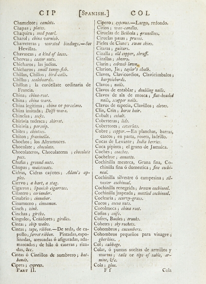 Chamel'Ote; camlets* Chapas ; flates. » . Chaquira; seed pearl, Charol; china varnish, Charreteras \ worsted bindings.^See Hevillas. Chavascas ; a kind of laces,- Chervas; castor nuts, Chicharos; las jiidias, Chicharos; small tunny-fish, Chillas, Chillos; bird-calls, Chillas ; scalehoards, Chillon ; la cordellate ordinaria de Francia. China; china-root, China; china ware, China legitim a; china or porcelane, China imitada ; Delft ware, Chinelas ; socks, Chirivia tudesca; skirret, Chirlvia; parsnip, Chites ; chintses. Chiton ; fraxinella, Chochos; los Altramuces. Chocolate ; chocolate, Chocolateros, Chocolateras ; chocolate pots, Chufas; ground-nuts, Chupas; waistcoats, Cidras, Cidras cayotes; Adam's ap- ples, Ciervo ; a hart, a stag. Cigarros ; Spanish cigarroes. Cilantro ; coriander, Cinabrio ; cinnabar, Cinamomo; cinnamon. Cinch; zink, Cinchas ; girths, Cingiilos, Cenidores; girdles, Cintas; ship wales, Cintas; tape, ribbon,—De seda, de ca- pullo; ferret ribbon, Pintadas, espo- linadas, atesuadas 6 afiguradas, ada- mascadas; de hilo 6 caseras ; riza- das, &c. Cintas 6 Cintillos de sombrero bat-< hands, Cipres; cypress. Part II, ‘ Cipero; cypems,—Largo, redondo. Cirios; wax-candles. Ciruelas de Brihola ; frunelloes, Ciruelas pasas ; prunes. Picks deCisneq swanskins, Citaras ; guitars, Cizalla ; old copper, shruff, Cizallas; shears, Clarin ; cobweb lawn,. Clarion, Jis; taylor's chalk. Claves, Clavicordios, Clavicimbalos i harpsichords, Clavos; nails, Clavos de entablar ; doubling nails, Clavos de ala de niosca; fiat-headed nails, scupper nails, Clavos de especia, Clavillos ; cloves, Clin, Crin ; horse, hair. Cobalt; cobalt, Coberteras; lids, Cobertores ; coverlets, Cobre ; copper,—En planchas, barras, cascos; en pasta, roseta, ladrillo. Cocas de Levante; India berries. Coca pipiota; el grano de Jamaica. Coches; coaches, Cochehiie ; annatto, Cochinilla mesteca, Grana fina, Co~ chinilla fina 6 domestica ; fine cochi- neal, Cochinilla sllvestre 6 campesina; Sil- vester cochineal, Cochinilla renegrida; brown cochineal, Cochinilla jaspeada j mottled cochineal, Coclearia ; scurvy-grass. Cocos; cocoa nuts, Cocolmeca; china root, Cofias ; coifs, Cofres, Bailies ; trunks, - Coheres; sky rockets, Cohombros; cucumbers, Cohombros pequenos para vinagre; gherkins, / Col; cabbage. Colas, 6 puntas sneltas de arminos y martas; tails or tips of sable, er- mine, ^c. Cola; glue, F f Cola
