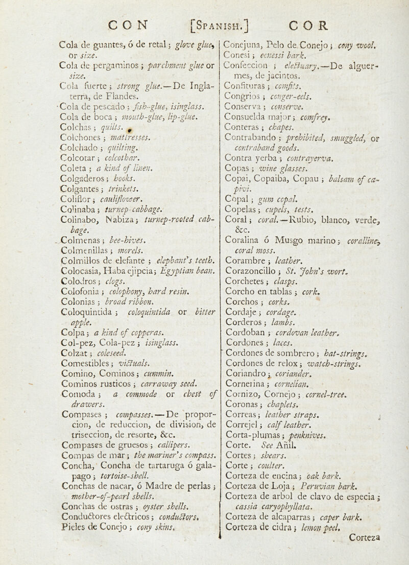 Cola de guantes, 6 dc retal 3 glove gluc^ Or size. Cola de pergatninos ; farchmeiU glue or size. Cola fuerte j strong glue.— De Ingla- terraj de Fiandes. 'Cola de pescado ; fish-glue^ isinglass. Cola de boca ; mouth-glue^ lip-glue, Colchas 3 quilts. ^ Colchones ^ mattresses. Colchado j quilting, Colcotar ; cclcothar, Coleta ; a kind of linen, Colgaderos; hooks. Colgantes 3 trinkets, Coliiior ; cauliflower. Co^ in aba 5 turnep-cabbage, Colinabo, Nabiza^ turnep-rooted cab- bage, - Colmenas; bee-hives. Col men ill as j morels, Colmillos de elefante ; elephanf s teeth, Colocasia, Habaejipcia; Egyptian bean. Colodros j clogs. Colofonia ; colophony^ hard resin. Colonias 3 broad ribbon, Coloquintida 5 coloquintida or bitter apple. Col pa 3 a kind of copperas, Col-pez, Cola-pez 3 isinglass, Colzat 3 coleseed. Comestibles 3 vibfuals, Comino, Cominos 3 cummin. Comlnos rusticos 3 camraway seed, •Conioda 3 a commode or chest of drawers. Compases ; compasses, — De propor- cion, de reduccion, de division, de triseccion, de resorte, &c. Compases de gruesos ; callipers, Compas de mar 3 the mariners compass. Concha,' Concha de tartaruga 6 gala- pago 3 tortoise-shell. Conchas de nacar, 6 Madre de perlas 3 mother-of-pearl shells. Conchas de ostras 3 oyster shells, Condudlores eledricos 3 condudtors^ Picks tk Conejo 3 eony skins. Conejuna, Pelo de Conejo 3 cony wool, Conesi 3 cenessi bark. Confeccion 3 eledvuary,—De alguer- mes, de jacintos. Confimras 3 comfits, Congrios 3 conger-eels, Conserva 5 conserve, Consuelda major 3 comfrey, Conteras 3 chapes. Conerabando 3 prohibitedy smuggledy or contraband goods. Contra yerba 3 conirayerva, Co pas 3 wine glasses, Copai, Copaiba, Copau 3 balsam of ca- pivi. Copal 3 gum copal. Copelas 3 cupelsy tests. Coral 3 coral,'—Rubio, bianco, verde_, &c. Coralina 6 Musgo marino} coralline^ coral moss, Corambre 3 leather, Corazoncillo 3 St, John's wort. Corchetes 3 clasps. Corcho en tablas 3 cork. Corchos 3 corks. Cordaje 3 cordage, Corderos 3 lambs. Cordoban 3 cordovan leather. Cordones 3 laces. Cordones de sombrero 3 hat-strings. Cordones de relox 3 watch-strings, Coriandro 3. coriander, Cornerina 3 cornelian, Cornizo, Cornejo 3 cornel-tree. Coronas 3 chaplets, Correas; leather straps, \ Correjel 3 calf leather. Corta-plumas 3 penknives, Corte. See Anil. Cortes 3 shears. Corte 3 coidter. Corteza de enc:na3 oak bark. Corteza de Loja 3 Peruvian bark. Corteza de arbol de clavo de especia 33 cassia caryophyllata. Corteza de alcaparras 3 caper bark, Corteza de cidra 3 lemon peel. Corteza