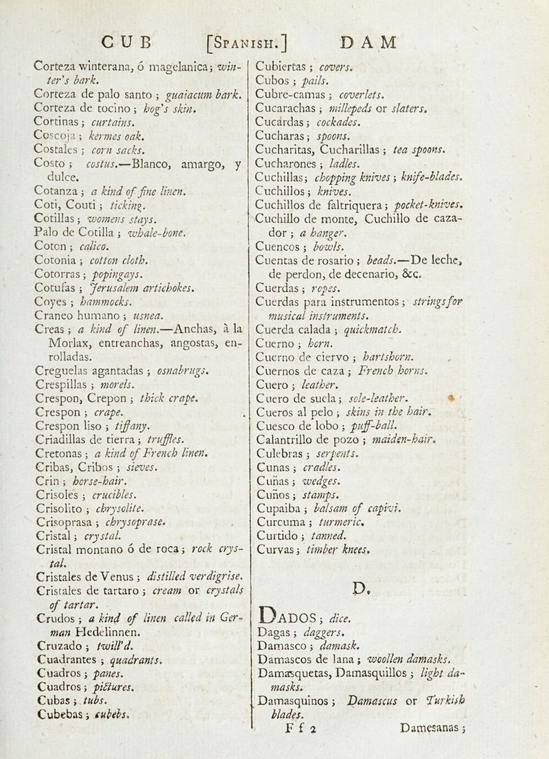 CUB [Spanish.] DAM Corteza v/interana; 6 magelanica; win- ter's hark. Corteza de palo santo ; guaiacum hark. Corteza de tocino ; hog's skin. Cortinas; curtains. Coscoja; kermes oak. Costales; corn sacks. Costo ; costus.—Blanco, amargo, y dulce. Cotanza; a kind of fine linen. Coti, Couti 5 ticking. Cotillas; womens stays. Palo de Cotilla ; whale-hone, Cotcn; calico. Cotonia ; cotton cloth. Cotorras; popingays. Cotufas ; Jerusalem artichokes. Coyes ; hammocks. Craneo humano; usnea. Creas ; a kind of linen.—Anchas, a la Morlax, entreanchas, angostas, en- rolladas. Creguelas agantadas ; osnahrugs. Crespillas ; morels. Crespon, Crepon thick crape. Crespon ; crape. Crespon liso ; tifany. Criadillas de tierra ; truffles. C reton as; a kind of French linen, Cribas, Cribos ; sieves. Crin ; horse-hair. Crisoles 5 crucibles. Crisolito i chrysolite. Crisoprasa ; chrysoprase. Cristal; crystal. Cristal montano 6 de roca; rock crys- tal. Cristales de Venus ; distilled verdigrise. Cristales de tartaro 5 cream or crystals of tartar. Crudos ; a kind of linen called in Ger^ man Pledelinnen. Cruzado ; twill'd. Cuadrantes ; quadrants. Cuadros 3 panes. Cuadros; pihiures. Qwh^SiJubs. Cubcbas j £uiehs. Cubiertas; covers. Cubos ; pails. Cubre-camas ; coverlets. Cucarachas; millepeds or slaters, Cucardas; cockades. Cucharas; spoons. Cucharitas, Ciicharillas ; tea spoons. Cucharones ; ladles. C u ch illas; chopping knives 5 knif ^blades. Cu chill os; knives. Ciichillos de faltriquera; pocket-knives, Cuchillo de monte, Cuchillo de caza- dor ; a hanger. j C lien cos ; howls. Cuentas de rosario; heads.—De leche, de perdon, de decenario, &c. Cuerdas; ropes. Cuerdas para instrumentos; strings for musical instruments. Cuerda calada ; quickmatch. Cuerno ; horn. Cuerno de ciervo ; hartshorn. Cuernos de caza ; French horns. Cuero ; leather. Ciiero de suela; sole-leather. ^ • Cueros al pelo ; skins in the hair: Cue SCO de lobo ; puff-ball. Calantrillo de pozo ; maiden-hair, Culebras ; serpents. Cunas ; cradles. C iihas; wedges. Cuhos; stamps. Cupaiba ; balsam of capivi. Curcuma ; turmeric, Curtido ; tanned. Curvas; timber knees, D, Dados ; dice. Dagas; daggers, Damasco; damask. Damascus de lana ; woollen damasks, Damasquetas, Damasquillos ; light da-- masks. , Damasquinos; Damascus or Furkisb blades.